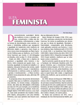 28 - DANDARA - No. 01 - 2007
D
esenvolvimento sustentável; direito
das mulheres à terra e moradia; cul-
tura, comunicação e mídia não dis-
criminatória; enfrentamento a todas
as formas de discriminação como racismo, se-
xismo e lesbofobia; políticas que assegurem
a igualdade de tratamento entre mulheres de
diferentes idades e gerações. Esses foram os
cinco novos eixos incorporados ao Plano Nacio-
nal de Políticas para as Mulheres, na II Confer-
ência Nacional, que reuniu 2,5 mil delegadas
em Brasília, entre os dias 17 e 20 de setembro.
Criado em 2004, o Plano tem o objetivo de
promover a igualdade entre homens e mu-
lheres. Antes composto por quatro eixos – au-
tonomia, igualdade no mundo do trabalho e ci-
dadania; educação inclusiva não sexista, saúde
das mulheres, direitos sexuais e reprodutivos;
enfrentamento à violência contra as mulheres
e gestão e monitoramento –, o Plano recebeu
também novas propostas de ação, além das 199
já existentes.
As propostas desse documento demonstram
o quanto falta para as mulheres conquistarem
seus direitos. Ao mesmo tempo, comparativa-
mente, dão idéia das dificuldades enfrentadas
por elas em 1776, por exemplo, ao se manifesta-
rem contra a opressão que sofriam. Neste ano,
Abigail Adams (1744-1818) escreveu a seu mari-
do, mais tarde presidente dos Estados Unidos,
John Adams, ameaçando-o com uma rebelião
feminina, caso suas opiniões não fossem ouvi-
das na elaboração das leis.
Marie Olympe de Gouges (1748- 1793), que,
em 1789, participou ativamente da Revolução
Francesa, foi morta na guilhotina por denun-
ciar que os ideais de igualdade, liberdade e
fraternidade, conquistados pela Revolução,
eram aplicados somente aos homens. E escri-
tora britânica Mary Wollstonecrafit (1759-1797)
no século XVIII, e as brasileiras Nísia Floresta
(1810-1885), Maria Firmina dos Reis (1825-1917,
Luiza Mahim (1812), Chiquinha Gonzaga (1848-
1935) foram também, mulheres que se rebe-
laram contra o machismo.
Mas foi somente a partir do ano de 1922, com
a fundação da Federação Brasileira pelo Pro-
gresso Feminino, que o movimento feminista
brasileiro tomou impulso. Em 1932, com a con-
quista do direito ao voto, pelas brasileiras, essa
organização viu concretizado um dos objetivos
para os quais havia sido criada: a organização
política das mulheres, que já acontecia em ou-
tros países.
Em 1949, Simone de Beauvoir (1908-1986) es-
creveu o livro O Segundo Sexo, hoje considera-
do um marco na luta feminista. Mas foi somente
na década de 60 com a publicação de A mística
feminina, de Betty Friedman (1921-2006), que o
feminismo, que havia sofrido decadência com a
conquista do direito ao voto, ressurgiu nos Esta-
dos Unidos e depois, em outros países.
No Brasil, isso aconteceu em 1975, com a
instalação do Ano Internacional da Mulher, jun-
H I S T Ó R I A
LUTA
FEMINISTA
Por Vera Oscar
 