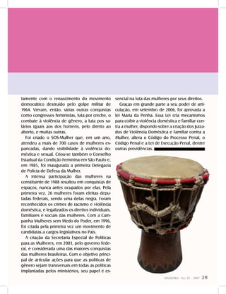 DANDARA - No. 01 - 2007- 29
tamente com o renascimento do movimento
democrático destruído pelo golpe militar de
1964. Vieram, então, várias outras conquistas
como congressos feministas, luta por creche, o
combate à violência de gênero, a luta pos sa-
lários iguais aos dos homens, pelo direito ao
aborto, e muitas outras.
Foi criado o SOS-Mulher que, em um ano,
atendeu a mais de 700 casos de mulheres es-
pancadas, dando visibilidade à violência do-
méstica e sexual. Criou-se também o Conselho
Estadual da Condição Feminina em São Paulo e,
em 1985, foi inaugurada a primeira Delegacia
de Polícia de Defesa da Mulher.
A intensa participação das mulheres na
constituinte de 1988 resultou em conquistas de
espaços, nunca antes ocupados por elas. Pela
primeira vez, 26 mulheres foram eleitas depu-
tadas federais, sendo uma delas negra. Foram
reconhecidos os crimes de racismo e violência
doméstica, e legalizados os direitos individuais,
familiares e sociais das mulheres. Com a Cam-
panha Mulheres sem Medo do Poder, em 1996,
foi criada pela primeira vez um movimento de
candidatas a cargos legislativos no País.
A criação da Secretaria Especial de Políticas
para as Mulheres, em 2003, pelo governo fede-
ral, é considerada uma das maiores conquistas
das mulheres brasileiras. Com o objetivo princi-
pal de articular ações para que as políticas de
gênero sejam transversais em todas as políticas
implantadas pelos ministérios, seu papel é es-
sencial na luta das mulheres por seus direitos.
Graças em grande parte a seu poder de arti-
culação, em setembro de 2006, foi aprovada a
lei Maria da Penha. Essa Lei cria mecanismos
para coibir a violência doméstica e familiar con-
tra a mulher, dispondo sobre a criação dos Juiza-
dos de Violência Doméstica e Familiar contra a
Mulher, altera o Código do Processo Penal, o
Código Penal e a Lei de Execução Penal, dentre
outras providências.
 