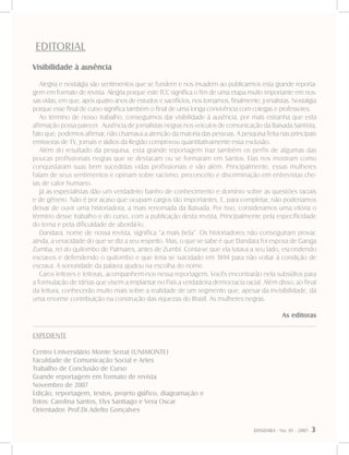 DANDARA - No. 01 - 2007- 3
EDITORIAL
EXPEDIENTE
Centro Universitário Monte Serrat (UNIMONTE)
Faculdade de Comunicação Social e Artes
Trabalho de Conclusão de Curso
Grande reportagem em formato de revista
Novembro de 2007
Edição, reportagem, textos, projeto gráfico, diagramação e
fotos: Carolina Santos, Elys Santiago e Vera Oscar
Orientador: Prof.Dr.Adelto Gonçalves
Visibilidade à ausência
Alegria e nostalgia são sentimentos que se fundem e nos invadem ao publicarmos esta grande reporta-
gem em formato de revista. Alegria porque este TCC significa o fim de uma etapa muito importante em nos-
sas vidas, em que, após quatro anos de estudos e sacrifícios, nos tornamos, finalmente, jornalistas. Nostalgia
porque esse final de curso significa também o final de uma longa convivência com colegas e professores.
Ao término de nosso trabalho, conseguimos dar visibilidade à ausência, por mais estranha que esta
afirmação possa parecer. Ausência de jornalistas negras nos veículos de comunicação da Baixada Santista,
fato que, podemos afirmar, não chamava a atenção da maioria das pessoas. A pesquisa feita nas principais
emissoras de TV, jornais e rádios da Região comprovou quantitativamente essa exclusão.
Além do resultado da pesquisa, esta grande reportagem traz também os perfis de algumas das
poucas profissionais negras que se destacam ou se formaram em Santos. Elas nos mostram como
conquistaram suas bem sucedidas vidas profissionais e vão além. Principalmente, essas mulheres
falam de seus sentimentos e opinam sobre racismo, preconceito e discriminação em entrevistas che-
ias de calor humano.
Já as especialistas dão um verdadeiro banho de conhecimento e domínio sobre as questões raciais
e de gênero. Não é por acaso que ocupam cargos tão importantes. E, para completar, não poderíamos
deixar de ouvir uma historiadora, a mais renomada da Baixada. Por isso, consideramos uma vitória o
término desse trabalho e do curso, com a publicação desta revista. Principalmente pela especificidade
do tema e pela dificuldade de abordá-lo.
Dandara, nome de nossa revista, significa “a mais bela”. Os historiadores não conseguiram provar,
ainda, a veracidade do que se diz a seu respeito. Mas, o que se sabe é que Dandara foi esposa de Ganga
Zumba, rei do quilombo de Palmares, antes de Zumbi. Conta-se que ela lutava a seu lado, escondendo
escravos e defendendo o quilombo e que teria se suicidado em 1694 para não voltar à condição de
escrava. A sonoridade da palavra ajudou na escolha do nome.
Caros leitores e leitoras, acompanhem-nos nessa reportagem. Vocês encontrarão nela subsídios para
a formulação de idéias que visem a implantar no País a verdadeira democracia racial. Além disso, ao final
da leitura, conhecerão muito mais sobre a realidade de um segmento que, apesar da invisibilidade, dá
uma enorme contribuição na construção das riquezas do Brasil. As mulheres negras.
				 As editoras
 