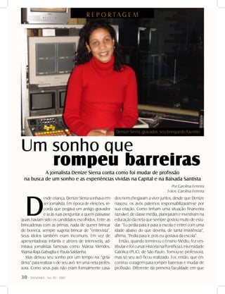30 - DANDARA - No. 01 - 2007
Um sonho que
R E P O R T A G E M
rompeu barreirasA jornalista Denize Sierra conta como foi mudar de profissão
na busca de um sonho e as experiências vividas na Capital e na Baixada Santista
D
esde criança, Denize Sierra sonhava em
ser jornalista. Em época de eleições, re-
corda que pegava um antigo gravador
e ia às ruas perguntar a quem passasse
quais haviam sido os candidatos escolhidos. Entre as
brincadeiras com as primas, nada de querer brincar
de boneca, sempre sugeria brincar de “entrevista”.
Seus ídolos também eram incomuns. Em vez de
apresentadoras infantis e atrizes de telenovela, ad-
mirava jornalistas famosas como Márcia Mendes,
Marisa Raja Gabaglia e Paula Saldanha.
Mas deixou seu sonho por um tempo na “gela-
deira” para realizar o de seu avô: ter uma neta profes-
sora. Como seus pais não eram formalmente casa-
dos nem chegaram a viver juntos, desde que Denize
nasceu, os avós paternos responsabilizaram-se por
sua criação. Como tinham uma situação financeira
razoável, de classe média, planejaram e investiram na
educação da neta que sempre gostou muito de estu-
dar. “Eu pedia para ir para a escola e entrei com uma
idade abaixo do que deveria, de tanta insistência”,
afirma. “Pedia para ir, pois eu gostava da escola”.
Então, quando terminou o Ensino Médio, fez ves-
tibular e foi cursar História na Pontifícia Universidade
Católica (PUC), de São Paulo. Tornou-se professora,
mas só seu avô ficou realizado. Foi, então, que en-
controu coragem para romper barreiras e mudar de
profissão. Diferente da primeira faculdade em que
Por Carolina Ferreira
Fotos: Carolina Ferreira
Denize Sierra: gravador, seu brinquedo favorito
 