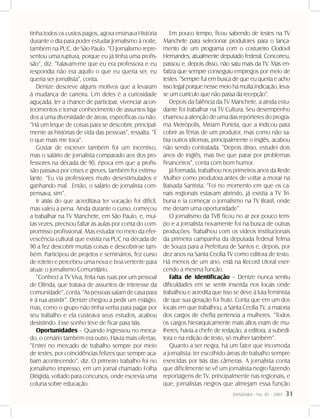DANDARA - No. 01 - 2007- 31
tinha todos os custos pagos, agora ensinava História
durante o dia para poder estudar Jornalismo à noite,
também na PUC, de São Paulo. “O Jornalismo repre-
sentou uma ruptura, porque eu já tinha uma profis-
são”, diz. “Falavam-me que eu era professora e eu
respondia não era aquilo o que eu queria ser, eu
queria ser jornalista”, conta.
Denize descreve alguns motivos que a levaram
à mudança de carreira. Um deles é a curiosidade
aguçada, ter a chance de participar, vivenciar acon-
tecimentos e tomar conhecimento de assuntos liga-
dos a uma diversidade de áreas, específicas ou não.
“Há um leque de coisas para se descobrir, principal-
mente as histórias de vida das pessoas”, ressalta. “É
o que mais me toca”.
Gostar de escrever também foi um incentivo,
mas o salário de jornalista comparado aos dos pro-
fessores na década de 90, época em que a profis-
são passava por crises e greves, também foi estimu-
lante. “Eu via professores muito desestimulados e
ganhando mal. Então, o salário de jornalista com-
pensava, sim”.
Ir atrás do que acreditava ter vocação foi difícil,
mas valeu a pena. Ainda durante o curso, começou
a trabalhar na TV Manchete, em São Paulo, e, mui-
tas vezes, precisou faltar às aulas por conta do com-
promisso profissional. Mas estudar no meio da efer-
vescência cultural que existia na PUC na década de
90 a fez descobrir muitas coisas e descobrir-se tam-
bém. Participou de projetos e seminários, fez curso
de roteiro e percebeu uma nova e boa vertente para
atuar: o Jornalismo Comunitário.
“Conheci a TV Viva, feita nas ruas por um pessoal
de Olinda, que tratava de assuntos de interesse da
comunidade”,conta.“Aspessoassaíamdecasapara
ir à rua assistir”. Denize chegou a pedir um estágio,
mas, como o grupo não tinha verba para pagar por
seu trabalho e ela custeava seus estudos, acabou
desistindo. Esse sonho teve de ficar para trás.
Oportunidades – Quando ingressou no merca-
do, o cenário também era outro. Havia mais ofertas.
“Entrei no mercado de trabalho sempre por meio
de testes, por coincidências felizes que sempre aca-
bam acontecendo”, diz. O primeiro trabalho foi no
jornalismo impresso, em um jornal chamado Folha
Dirigida, voltado para concursos, onde escrevia uma
coluna sobre educação.
Em pouco tempo, ficou sabendo de testes na TV
Manchete para selecionar produtores para o lança-
mento de um programa com o costureiro Clodovil
Hernandes, atualmente deputado federal. Concorreu,
passou e, depois disso, não saiu mais da TV. Mas en-
fatiza que sempre conseguiu empregos por meio de
testes. “Sempre fui em busca de que eu queria e acho
isso legal porque nesse meio há muita indicação, leva-
se um currículo que não passa da recepção”.
Depois da falência da TV Manchete, a ainda estu-
dante foi trabalhar na TV Cultura. Seu desempenho
chamou a atenção de uma das repórteres do progra-
ma Metrópolis, Miriam Portela, que a indicou para
cobrir as férias de um produtor, mas como não sa-
bia outros idiomas, principalmente o inglês, acabou
não sendo contratada. “Depois disso, estudei dois
anos de inglês, mas tive que parar por problemas
financeiros”, conta com bom humor.
Já formada, trabalhou nos primeiros anos da Rede
Mulher como produtora antes de voltar a morar na
Baixada Santista. “Foi no momento em que os ca-
nais regionais estavam abrindo, já existia a TV Tri-
buna e ia começar o jornalismo na TV Brasil, onde
me deram uma oportunidade”.
O jornalismo da TVB ficou no ar por pouco tem-
po e a jornalista novamente foi na busca de outras
produções. Trabalhou com os vídeos institucionais
da primeira campanha da deputada federal Telma
de Souza para a Prefeitura de Santos e, depois, por
dez anos na Santa Cecília TV como editora de texto.
Há menos de um ano, está na Record Litoral exer-
cendo a mesma função.
Falta de identificação – Denize nunca sentiu
dificuldades em se sentir inserida nos locais onde
trabalhou e acredita que isso se deve à luta feminista
de que sua geração foi fruto. Conta que em um dos
locais em que trabalhou, a Santa Cecília TV, a maioria
dos cargos de chefia pertencia a mulheres. “Todos
os cargos hierarquicamente mais altos eram de mu-
lheres, havia a chefe de redação, a editora, a subedi-
tora e na edição de texto, só mulher também”.
Quanto a ser negra, há um fator que incomoda
a jornalista: ter escolhido áreas de trabalho sempre
exercidas por trás das câmeras. A jornalista conta
que dificilmente se vê um jornalista negro fazendo
reportagens de TV, principalmente nas regionais, e
que, jornalistas negros que almejam essa função
 