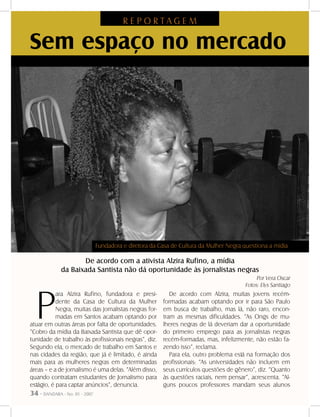 34 - DANDARA - No. 01 - 2007
Sem espaço no mercado
De acordo com a ativista Alzira Rufino, a mídia
da Baixada Santista não dá oportunidade às jornalistas negras
P
ara Alzira Rufino, fundadora e presi-
dente da Casa de Cultura da Mulher
Negra, muitas das jornalistas negras for-
madas em Santos acabam optando por
atuar em outras áreas por falta de oportunidades.
“Cobro da mídia da Baixada Santista que dê opor-
tunidade de trabalho às profissionais negras”, diz.
Segundo ela, o mercado de trabalho em Santos e
nas cidades da região, que já é limitado, é ainda
mais para as mulheres negras em determinadas
áreas – e a de jornalismo é uma delas. “Além disso,
quando contratam estudantes de Jornalismo para
estágio, é para captar anúncios”, denuncia.
De acordo com Alzira, muitas jovens recém-
formadas acabam optando por ir para São Paulo
em busca de trabalho, mas lá, não raro, encon-
tram as mesmas dificuldades. “As Ongs de mu-
lheres negras de lá deveriam dar a oportunidade
do primeiro emprego para as jornalistas negras
recém-formadas, mas, infelizmente, não estão fa-
zendo isso”, reclama.
Para ela, outro problema está na formação dos
profissionais: “As universidades não incluem em
seus currículos questões de gênero”, diz. “Quanto
às questões raciais, nem pensar”, acrescenta. “Al-
guns poucos professores mandam seus alunos
Por Vera Oscar
Fotos: Elys Santiago
R E P O R T A G E M
Fundadora e diretora da Casa de Cultura da Mulher Negra questiona a mídia
 