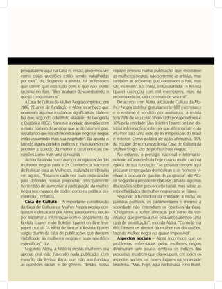 DANDARA - No. 01 - 2007- 35
pesquisarem aqui na Casa e, então, podemos ver
como essas questões estão sendo trabalhadas
por eles”, diz. Segundo a ativista, há professores
que dizem que está tudo bem e que não existe
racismo no País. “Eles acabam desconstruindo o
que já conquistamos”.
A Casa de Cultura da Mulher Negra completou, em
2007, 22 anos de fundação e Alzira reconhece que
ocorreram algumas mudanças significativas. Ela lem-
bra que, segundo o Instituto Brasileiro de Geografia
e Estatística (IBGE), Santos é a cidade da região com
o maior número de pessoas que se declaram negras,
ressaltando que isso demonstra que negros e negras
estão assumindo mais sua negritude”. Ela aponta o
fato de alguns partidos políticos e instituições incor-
porarem a questão da mulher e racial em suas dis-
cussões como mais uma conquista.
Alzira cita ainda outro avanço: a organização das
mulheres negras para a 2ª Conferência Nacional
de Políticas para as Mulheres, realizada em Brasília
em agosto. “Estamos cada vez mais organizadas
para defender nossas propostas, principalmente
no sentido de aumentar a participação da mulher
negra nos espaços de poder, como na política, por
exemplo”, enfatiza.
Casa de Cultura – A importante contribuição
da Casa de Cultura da Mulher Negra nessas con-
quistas é destacada por Alzira, para quem a opção
por trabalhar a informação com o lançamento da
Revista Eparrei e do Boletim Eparrei on Line teve
papel crucial. “A idéia de lançar a Revista Eparrei
surgiu diante da falta de publicações que dessem
visibilidade às mulheres negras e suas questões
específicas”, diz.
Segundo Alzira, a história destas mulheres era
apenas oral, não havendo nada publicado, com
exceção da Revista Raça, que não aprofundava
as questões raciais e de gênero. “Então, nossa
equipe pensou numa publicação que mostrasse
as mulheres negras, não somente as artistas, mas
também as anônimas que constroem o País, mas
são invisíveis”. Ela conta, entusiasmada: “A Revista
Eparrei começou com mil exemplares, mas, na
próxima edição, virá com mais de seis mil”.
De acordo com Alzira, a Casa de Cultura da Mu-
lher Negra distribui gratuitamente 600 exemplares
e o restante é vendido por assinatura. A revista
tem 70% de seu custo financiado por apoiadores e
30% pela entidade. Já o Boletim Eparrei on Line dis-
tribui informações sobre as questões raciais e da
mu-lher para uma rede de 85 mil pessoas do Brasil
e exterior. Como política de ação afirmativa, 95%
da equipe de comunicação da Casa de Cultura da
Mulher Negra são de profissionais negras.
No entanto, o prestígio nacional e internacio-
nal que a Casa desfruta hoje custou muito caro na
época de sua fundação. “As pessoas vinham aqui
procurar empregadas domésticas e os homens vi-
nham à procura de garotas de programa”, diz Alzi-
ra. Segundo a presidente da Casa, já havia algumas
discussões sobre preconceito racial, mas sobre as
especificidades da mulher negra nada se falava.
Segundo a fundadora da entidade, a mídia, os
partidos políticos, os parlamentares e mesmo a
sociedade não entendiam os objetivos da Casa.
“Chegamos a sofrer ameaças por parte da vizi-
nhança que pensava que estávamos abrindo uma
casa de prostituição”, recorda Alzira. “Como já era
difícil inserir os direitos da mulher nas discussões,
falar da mulher negra era quase impossível”.
Aspectos sociais – Alzira reconhece que os
problemas enfrentados pelas mulheres negras
diminuíram um pouco, embora os índices das
pesquisas mostrem que ela ocupam, em todos os
aspectos sociais, os piores lugares na sociedade
brasileira. “Mas, hoje, aqui na Baixada e no Brasil,
 