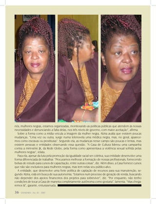 36 - DANDARA - No. 01 - 2007
nós, mulheres negras, estamos organizadas, monitorando as políticas públicas que atendem às nossas
necessidades e denunciando a falta delas, nos três níveis de governo, com maior aceitação”, afirma.
Sobre a forma como a mídia veicula a imagem da mulher negra, Alzira avalia que existem poucas
mudanças. “Uma vez ou outra, surge numa telenovela uma médica negra, mas, no geral, aparece-
mos como escravas ou prostitutas”. Segundo ela, as mudanças nesse campo são poucas e lentas, mas
existem pessoas e entidades observando essa questão. “A Casa de Cultura liderou uma campanha
contra a mini-série JK, da Rede Globo, pela forma como apresentava a violência sexual sofrida pelas
mulheres negras”, relata.
Para ela, apesar da luta pela promoção da igualdade racial ser coletiva, sua entidade desenvolve uma
forma diferenciada de trabalhar. “Procuramos melhorar a formação de nossas profissionais, fornecendo
bolsas de estudo para cursos de capacitação, entre outras coisas”, diz. Além disso, a Casa fornece cursos
que não são exclusivos para mulheres negras, mas tem nelas seu público-alvo.
A entidade, que desenvolve uma forte política de captação de recursos para sua manutenção, se-
gundo Alzira, está em busca de sua autonomia. “Estamos num processo de geração de renda, buscando
não depender dos apoios financeiros dos projetos para sobreviver”, diz. “Por enquanto, não tenho
condições de tocar a Casa de maneira completamente autônoma como gostaria”, lamenta. “Mas chega-
remos lá”, garante, entusiasmada.
36 - DANDARA - No. 01 - 2007
 