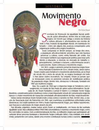 DANDARA - No. 01 - 2007- 37
S
ecretaria de Promoção da Igualdade Racial; políti-
cas de ações afirmativas, dentre elas as cotas para
negros; Lei 10.639 que obriga o ensino da história
e cultura africana e afro-brasileira nas escolas de
todo o País; Estatuto da Igualdade Racial, em tramitação no
Senado – estes são alguns dos avanços conquistados pela
organização política dos negros brasileiros.
Essas conquistas se deram porque, ao longo dos anos,
a população afro-descendente percebeu que não bastava
preservar a cultura, como vinha fazendo até então. Era
necessário também sua organização política para lutar pelo
direito à educação, à inserção no mercado de trabalho e,
principalmente, combater o racismo, a discriminação racial e
o preconceito. Assim começou o movimento negro.
Em 1833, surgiu o primeiro jornal da imprensa negra brasi-
leira chamado O Homem de Cor e, desde então, vários outros
foram criados para fortalecer o movimento abolicionista. Já no final
do século XIX e início do século XX, os negros fundaram em todo
o País vários clubes recreativos. No entanto, foram os jornais que
se destacaram como os primeiros veículos de mobilização política
da população negra. Dentre eles, destaca-se A Alvorada, fundado em
1907 por mulheres negras.
Mas, foi a partir de 1910 que a imprensa negra se fortaleceu com o
surgimento, no Estado de São Paulo de vários outros informativos. Na dé-
cada de 20, foram fundados o jornal O Clarim e a entidade Frente Negra
Brasileira, considerados pelos estudiosos como o mais importante veículo de comunicação negra da
época e o maior movimento de massa da comunidade afro-descendente do País, respectivamente.
Várias outras iniciativas foram fortalecendo a luta contra o racismo no País. Dentre elas, a cria-
ção da Associação José do Patrocínio em 1941, que examinava os problemas enfrentados pelas
domésticas. Foi criado também em 1944 o Teatro Experimental do Negro, por Abdias Nascimento,
que buscava a valorização do negro através da arte.
Nas décadas seguintes, muitas outras ações foram se multiplicando, em busca da tão sonhada
igualdade racial. Mas a ditadura militar (1964-1985) desmobilizou e reprimiu o movimento negro, como
fez com todos os outros. Com a redemocratização do País, os militantes negros que participaram ati-
vamente desse processo fundaram o Movimento Negro Unificado (MNU). Esta entidade vem desde
então, juntamente com outras, dando uma enorme contribuição na luta contra o racismo.
Movimento
Negro
Por Vera Oscar
H I S T Ó R I A
 