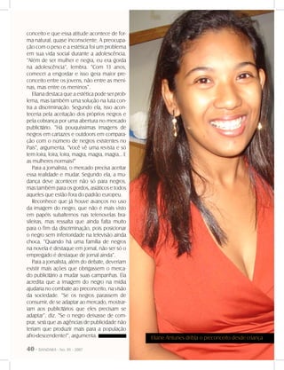 40 - DANDARA - No. 01 - 2007
conceito e que essa atitude acontece de for-
ma natural, quase inconsciente. A preocupa-
ção com o peso e a estética foi um problema
em sua vida social durante a adolescência.
“Além de ser mulher e negra, eu era gorda
na adolescência”, lembra. “Com 13 anos,
comecei a engordar e isso gera maior pre-
conceito entre os jovens, não entre as meni-
nas, mas entre os meninos”.
Eliana destaca que a estética pode ser prob-
lema, mas também uma solução na luta con-
tra a discriminação. Segundo ela, isso acon-
teceria pela aceitação dos próprios negros e
pela cobrança por uma abertura no mercado
publicitário. “Há pouquíssimas imagens de
negros em cartazes e outdoors em compara-
ção com o número de negros existentes no
País”, argumenta. “Você vê uma revista e só
tem loira, loira, loira, magra, magra, magra... E
as mulheres normais?”
Para a jornalista, o mercado precisa aceitar
essa realidade e mudar. Segundo ela, a mu-
dança deve acontecer não só para negros,
mas também para os gordos, asiáticos e todos
aqueles que estão fora do padrão europeu.
Reconhece que já houve avanços no uso
da imagem do negro, que não é mais visto
em papéis subalternos nas telenovelas bra-
sileiras, mas ressalta que ainda falta muito
para o fim da discriminação, pois posicionar
o negro sem inferioridade na televisão ainda
choca. “Quando há uma família de negros
na novela é destaque em jornal, não ser só o
empregado é destaque de jornal ainda”.
Para a jornalista, além do debate, deveriam
existir mais ações que obrigassem o merca-
do publicitário a mudar suas campanhas. Ela
acredita que a imagem do negro na mídia
ajudaria no combate ao preconceito, na visão
da sociedade. “Se os negros parassem de
consumir, de se adaptar ao mercado, mostrar-
iam aos publicitários que eles precisam se
adaptar”, diz. “Se o negro deixasse de com-
prar, será que as agências de publicidade não
teriam que produzir mais para a população
afro-descendente?”, argumenta. Eliane Antunes dribla o preconceito desde criança
 