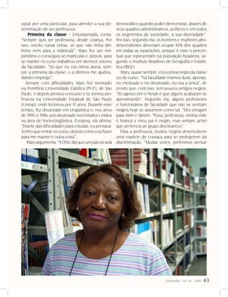 DANDARA - No. 01 - 2007- 43
optar por uma particular, para atender a sua de-
terminação de ser professora.
Primeira da classe – Entusiasmada, conta:
“Sempre quis ser professora, desde criança. Por
isso, resolvi cursar Letras, só que não tinha din-
heiro nem para a matrícula”. Mary fez um em-
préstimo e conseguiu se matricular e, depois, para
se manter no curso trabalhou em diversos setores
da faculdade. “Só que eu era ótima aluna, sem-
pre a primeira da classe, o a diretora me ajudou,
dando emprego”.
Sempre com dificuldades, Mary fez mestrado
na Pontifícia Universidade Católica (PUC), de São
Paulo, e depois prestou concurso e se tornou pro-
fessora na Universidade Estadual de São Paulo
(Unesp), onde lecionou por 17 anos. Durante esse
tempo, fez doutorado em Lingüística e, nos anos
de 1995 e 1996, pós-doutorado nos Estados Unidos
na área de Sócio-Lingüística. Corajosa, ela afirma:
“Diante das dificuldades para estudar, eu pensava:
Tenho que entrar no curso, depois como vou fazer
para me manter é outra coisa”.
Maryargumenta:“AONUdizqueumpaíssóserá
democrático quando puder demonstrar, através de
seus quadros administrativos, políticos e em todos
os segmentos da sociedade, a sua diversidade”.
Por isso, segundo ela, os homens e mulheres afro-
descendentes deveriam ocupar 45% dos quadros
em todas as repartições, porque é esse o percen-
tual que representam na população brasileira, se-
gundo o Instituto Brasileiro de Geografia e Estatís-
tica (IBGE).
Mary, quase sempre, era a única negra da classe
ou do curso. “Na faculdade éramos duas; apenas,
no mestrado e no doutorado, eu era a única”, di-
zendo que, com isso, tem poucos amigos negros.
“Só agora com o Neiab é que alguns acabaram se
aproximando”. Segundo ela, alguns professores
e funcionários de faculdade que não se sentiam
negros hoje se assumem como tal. “Eles chegam
para mim e dizem: “Puxa, professora, minha mãe
é branca e meu pai é negro, mas sempre achei
que pertencia ao grupo dos brancos”.
Para a professora, muitos negros desenvolvem
uma espécie de couraça para se protegerem da
discriminação. “Muitas vezes, preferimos pensar
 