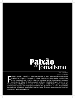 46 - DANDARA - No. 01 - 2007
Paixão
Jornalismopelo
F
ormada em 1972, quando o Curso de Comunicação ainda era mantido pela Faculdade
de Filosofia, Ciências e Letras da Sociedade Visconde de São Leopoldo (atual Unisan-
tos), a jornalista Denise Lima foi a única negra da sua turma. Começou sua carreira no
extinto jornal Cidade de Santos, quando ainda era estudante. Depois, lançou-se em
novos desafios, trabalhando na sucursal do jornal O Globo em São Paulo, e, anos mais tarde,
como repórter especial em um projeto da Editora Abril. Já trabalhou no ramo do jornalismo
empresarial e, atualmente, em parceria com uma amiga, mantém uma empresa de assessoria
de imprensa, a Oficina da Palavra.
Por Elys Santiago
Fotos: Elys Santiago
 