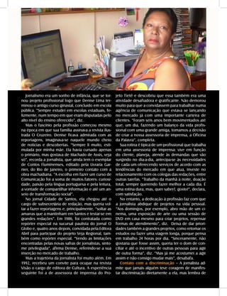 48 - DANDARA - No. 01 - 2007
Jornalismo era um sonho de infância, que se tor-
nou projeto profissional logo que Denise Lima ter-
minou o antigo curso ginasial, concluído em escola
pública. “Sempre estudei em escolas estaduais, fe-
lizmente, num tempo em que eram disputadas pelo
alto nível do ensino oferecido”, diz.
Mas o fascínio pela profissão começou mesmo
na época em que sua família assinava a revista ilus-
trada O Cruzeiro. Denise ficava admirada com as
reportagens, imaginava-se naquele mundo cheio
de notícias e descobertas. “Sempre li muito, esti-
mulada por minha mãe. Ela havia cursado apenas
o primário, mas gostava de Machado de Assis, veja
só”, recorda a jornalista, que ainda tem o exemplar
de Contos Fluminenses, editado pela Livraria Gar-
nier, do Rio de Janeiro, o primeiro contato com a
obra machadiana. “A escolha em fazer um curso de
Comunicação foi a soma de muitos fatores: curiosi-
dade, paixão pela língua portuguesa e pela leitura,
a vontade de compartilhar informação e até um an-
seio de transformação social”.
No jornal Cidade de Santos, ela chegou até o
cargo de subsecretária de redação, mas queria vol-
tar a fazer reportagens e, principalmente, “soltar as
amarras que a mantinham em Santos e testar-se em
grandes redações”. Em 1986, foi contratada como
repórter especial na sucursal paulista do jornal O
Globo e, quatro anos depois, convidada pela Editora
Abril para participar do projeto Veja Regional, tam-
bém como repórter especial. “Vendo as limitações
encontradas pelas novas safras de jornalistas, sinto-
me privilegiada”, afirma Denise, referindo-se a sua
inserção no mercado de trabalho.
Mas a trajetória da jornalista foi muito além. Em
1992, recebeu um convite para ocupar na revista
Visão o cargo de editora de Cultura. A experiência
seguinte foi a de assessora de imprensa do Pro-
jeto Tietê e descobriu que essa também era uma
atividade desafiadora e gratificante. Não demorou
muito para que a convidassem para trabalhar numa
agência de comunicação que estava se lançando
no mercado já com uma importante carteira de
clientes. “Foram seis anos bem movimentados até
que, um dia, fazendo um balanço da vida profis-
sional com uma grande amiga, tomamos a decisão
de criar a nossa assessoria de imprensa, a Oficina
da Palavra”, completa.
Sua rotina é típica de um profissional que trabalha
em uma assessoria de imprensa: vive em função
do cliente, planeja, atende às demandas que vão
surgindo no dia-a-dia, antecipa-se às necessidades
de cada um oferecendo serviços de acordo com as
tendências do mercado em que atua, investe no
relacionamento com os colegas das redações, entre
outras tarefas. “Trabalho da manhã à noite, doação
total, sempre querendo fazer melhor a cada dia. É
uma rotina dura, mas, quer saber?, gosto!”, declara,
com satisfação.
No entanto, a dedicação à profissão faz com que
a jornalista abdique de projetos na vida pessoal.
“Aos domingos, por exemplo, abro mão de um ci-
nema, uma exposição de arte ou uma sessão de
DVD em casa mesmo para criar projetos, repensar
formas de atendimento”, diz. Deixa de dar priori-
dades também a grandes projetos, como retomar os
estudos ou fazer uma viagem longa, porque pensa
em trabalho 24 horas por dia. “Sinceramente, não
gostaria que fosse assim, queria ter o dom de con-
ciliar e até o incentivo de outras pessoas para agir
de outra forma”, diz. “Mas já me acostumei a agir
assim e não consigo mudar mais”, desabafa.
Contato com a discriminação – A jornalista ad-
mite que jamais alguém teve coragem de manifes-
tar discriminação diretamente a ela, mas lembra de
 