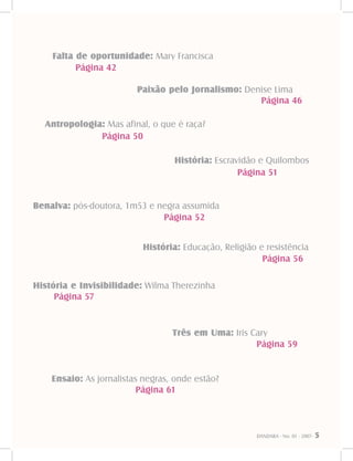 DANDARA - No. 01 - 2007- 5
Falta de oportunidade: Mary Francisca
Página 42
Paixão pelo Jornalismo: Denise Lima
Página 46
Antropologia: Mas afinal, o que é raça?
Página 50
História: Escravidão e Quilombos
Página 51
Benalva: pós-doutora, 1m53 e negra assumida
Página 52
História: Educação, Religião e resistência
Página 56
História e Invisibilidade: Wilma Therezinha
Página 57
Três em Uma: Iris Cary
Página 59
Ensaio: As jornalistas negras, onde estão?
Página 61
 
