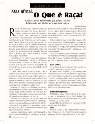 50 - DANDARA - No. 01 - 2007
R
aça é um termo que pode ser usado de
muitas maneiras. Uma delas está relacio-
nada ao fenótipo, conjunto de caracterís-
ticas físicas, como, por exemplo, cor da
pele ou textura do cabelo, que permite identificar
indivíduos como pertencentes a um certo grupo.
Assim, fala-se da raça negra, da raça branca, etc.
No Brasil, a palavra “cor” é usada como sinôni-
mo nesse contexto. Este trabalho de conclusão
de curso sobre a inserção da jornalista negra nos
veículos de comunicação da Baixada Santista
adota o fenótipo para classificar, pois é o meio
mais seguro e evidente.
Este também é o critério usado pelo Instituto
Brasileiro de Geografia e Estatísticas (IBGE) para
realizar o censo brasileiro e todos os demais
estudos que buscam conhecer a realidade da
população, de acordo com a diversidade racial
que a compõe.
O IBGE, com base em autodeclaração, usa a
seguinte classificação de cor no censo que reali-
za: branco, pardo, preto (e não negro), amarelo e
indígena. Esses termos estão relacionados à pig-
mentação da pele, cor e textura do cabelo, cor dos
olhos, forma do nariz e espessura dos lábios, que
conjuntamente compõem o caráter “cor”.
No Brasil, por exemplo, constatou-se que a maio-
ria da população brasileira que se julga branca tem
sangue negro e índio correndo em suas veias. Por
outro lado, muitos negros possuem uma constitu-
ição genética majoritariamente branca.
Além do conceito ligado à cor, raça também
pode ser definida em outros aspectos. Na Biologia,
raça se refere a populações geneticamente diferen-
ciadas, isto é, uma subespécie. Mas alguns estudio-
sos da genética atual defendem a hipótese de que
raças humanas não existem.
Segundo o geneticista francês Albert Jacquard, a
raça só tem uma definição permanente se as po-
pulações forem isoladas e suas características esti-
verem estáveis durante várias gerações. Como isso
não acontece mais, é impossível definir raça, a não
ser arbitrariamente, o que tornaria uma classificação
sem sentido.
Outra noção de raça conhecida é aquela refe-
rente à origem ancestral geográfica, que pode ser
africana, européia e asiática. Por exemplo: os ter-
mos “preto” e “negro” têm sentido morfológico,
enquanto “afro-descendente” relaciona-se com
ancestralidade.
Segundo o sociólogo Oracy Nogueira, enquanto
no Brasil a discriminação racial se dá pela aparência
física das pessoas, nos Estados Unidos, o racismo
de origem ancestral acontece primordialmente.
Raça X etnia
Ao contrário do que muitos pensam, os dois ter-
mos não significam a mesma coisa.
Raça está ligada à morfologia e o fenótipo e et-
nia a aspectos sócio-culturais, históricos e psicológi-
cos. Um conjunto populacional de raça “branca”,
“negra” e “amarela” pode conter dentro de si diver-
sas etnias. Etnia refere-se ao âmbito cultural. É um
conjunto de indivíduos que, historicamente, tem
algo em comum, como a língua, cultura, religião e
dividem um mesmo território.
Fontes bibliográficas:
NOGUEIRA, Oracy. Preconceito racial de marca
e preconceito racial de origem. Anais do XXXI Con-
gresso Internacional dos Americanistas. São Paulo:
Anhembi, vol. 1, 1955, 409p.
JACQUARD, Albert. O homem e seus genes. São
Paulo: Ática, 1997, 104p.
Site:
SILVA, JR., Juarez C. da. Não queríamos ser racis-
tas. < Disponível em: http://www.afropress.com/
colunista_2.asp?id=306. Acesso em: 10 out.2007.>
Mas afinal,
O Que é Raça?
A palavra vem do italiano razza, que, por sua vez, veio
do latim ratio, que significa sorte, categoria, espécie
Por Elys Santiago
A N T R O P O L O G I A
 