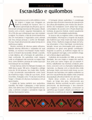 DANDARA - No. 01 - 2007- 51
A
luta começou com os três milhões e meio
de negros e negras que chegaram ao
Brasil na condição de escravos. Este é o
número aproximado de africanos, que so-
breviveram à longa travessia da África para o Brasil,
mesmo com a morte, segundo historiadores, de
10 a 25% dos que embarcavam que não resistiam
à viagem. No entanto, o fato de serem transforma-
dos em mercadoria e negociados como animais
não tirou dessas pessoas o sonho de liberdade.
Por isso, foram desenvolvendo várias formas de re-
sistência ao regime.
Mesmo oriundos de diversos países africanos,
falando idiomas diferentes e separados de suas
famílias, os escravos encontraram muitas manei-
ras de se livrarem da escravidão. Desde o suicídio,
a mais drástica, até a formação de quilombos, a
mais conhecida. Os quilombos eram espaços
onde se refugiavam não somente os negros fugi-
tivos, como também, pessoas de outras raças que
necessitavam de esconderijo.
O mais famoso deles foi Palmares fundado em
1600 durou quase 100 anos, chegando a abrigar
cerca de 30 mil pessoas. Seu maior líder, Zumbi,
é hoje reconhecido nacionalmente como herói
da resistência negra. A data de sua morte, 20 de
novembro, festejada como “O dia da Consciência
Negra”, é feriado em diversos municípios e em al-
guns Estados.
A cidade de Santos também teve quilombos:
Garrafão, Pai Felipe e Jabaquara, o mais famoso
deles. Este último teve como líder Quintino de Lac-
erda, o primeiro vereador e presidente negro da
Câmara Municipal de Santos.
A formação desses quilombos é considerada
uma das mais eficientes maneiras de manutenção
da cultura afro-brasileira, pois muitos dos descen-
dentes dos fundadores vivem ainda hoje nessas
comunidades. De acordo com o Projeto Brasil Qui-
lombola, do governo federal, existem atualmente
cerca de 2.842 comunidades quilombolas.
Se poucos são os registros sobre a vida nessas
comunidades, informações a respeito da atuação
das mulheres que nelas viviam são mais escassas
ainda. O livro: Mulheres negras do Brasil, de Schu-
ma Schumaher e Érico Vital Brasil, recentemente
lançado, trouxe aos interessados pelo assunto e
estudiosos em geral uma grande contribuição.
Segundo os autores, as mulheres negras não so-
mente ajudavam nas fugas, como também chega-
ram a liderar alguns quilombos.
A abolição da escravidão em 1888, ao invés da
liberdade, deu aos negros e negras três opções:
ficar junto aos outros negros que já estavam li-
bertos, trabalhando nas mesmas condições ante-
riores; concorrer com os chamados trabalhadores
nacionais, ou disputar com a mão-de-obra vinda
da Europa. Assim, sem terem onde morar, ou con-
tinuavam nas fazendas com salários aviltantes ou
iam viver nas periferias das cidades onde a maioria
da população afro-descendente vive até hoje.
Diante desse cenário, os afro-descendentes
foram, ao longo dos anos, sobrevivendo aos
obstáculos. Mesmo sentindo na pele o peso do
preconceito, da discriminação e dos estereóti-
pos negativos a eles atribuídos, construíram os
caminhos que levaram o Brasil a reconhecer ofi-
cialmente a existência do racismo.
Escravidão e quilombos
Por Vera Oscar
H I S T Ó R I A
 