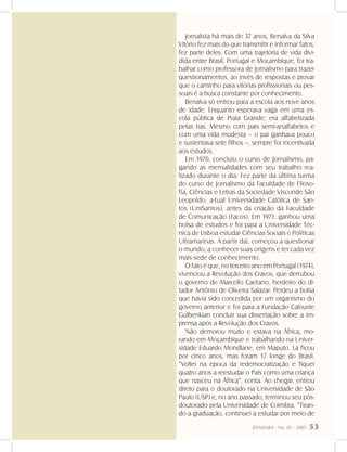 DANDARA - No. 01 - 2007- 53
Jornalista há mais de 37 anos, Benalva da Silva
Vitório fez mais do que transmitir e informar fatos,
fez parte deles. Com uma trajetória de vida divi-
dida entre Brasil, Portugal e Moçambique, foi tra-
balhar como professora de Jornalismo para trazer
questionamentos, ao invés de respostas e provar
que o caminho para vitórias profissionais ou pes-
soais é a busca constante por conhecimento.
Benalva só entrou para a escola aos nove anos
de idade. Enquanto esperava vaga em uma es-
cola pública de Praia Grande, era alfabetizada
pelas tias. Mesmo com pais semi-analfabetos e
com uma vida modesta – o pai ganhava pouco
e sustentava sete filhos –, sempre foi incentivada
aos estudos.
Em 1970, concluiu o curso de Jornalismo, pa-
gando as mensalidades com seu trabalho rea-
lizado durante o dia. Fez parte da última turma
do curso de Jornalismo da Faculdade de Filoso-
fia, Ciências e Letras da Sociedade Visconde São
Leopoldo, a-tual Universidade Católica de San-
tos (UniSantos), antes da criação da Faculdade
de Comunicação (Facos). Em 1971, ganhou uma
bolsa de estudos e foi para a Universidade Téc-
nica de Lisboa estudar Ciências Sociais e Políticas
Ultramarinas. A partir daí, começou a questionar
o mundo, a conhecer suas origens e ter cada vez
mais sede de conhecimento.
O fato é que, no terceiro ano em Portugal (1974),
vivenciou a Revolução dos Cravos, que derrubou
o governo de Marcello Caetano, herdeiro do di-
tador Antônio de Oliveira Salazar. Perdeu a bolsa
que havia sido concedida por um organismo do
governo anterior e foi para a Fundação Calouste
Gulbenkian concluir sua dissertação sobre a im-
prensa após a Revolução dos Cravos.
Não demorou muito e estava na África, mo-
rando em Moçambique e trabalhando na Univer-
sidade Eduardo Mondlane, em Maputo. Lá ficou
por cinco anos, mas foram 17 longe do Brasil.
“Voltei na época da redemocratização e fiquei
quatro anos a reestudar o País como uma criança
que nasceu na África”, conta. Ao chegar, entrou
direto para o doutorado na Universidade de São
Paulo (USP) e, no ano passado, terminou seu pós-
doutorado pela Universidade de Coimbra. “Tiran-
do a graduação, continuei a estudar por meio de
 