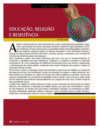 56 - DANDARA - No. 01 - 2007
EDUCAÇÃO, RELIGIÃO
E RESISTÊNCIA
A
dquirir conhecimento foi mais uma forma de resistir encontrada pela população negra.
Com o aprendizado da escrita e da leitura, homens e mulheres negros passaram a escre-
ver manifestos em que pressionavam as autoridades diante das desigualdades existentes.
O livro Mulheres negras do Brasil, de Schuma Schumaher e Érico Vital Brasil, destaca a
atuação de Maria Firmina dos Reis (1825-1917), escritora, poetisa e educadora como exemplo de
exercício da resistência através da educação.
Esses manifestos, porém, não foram suficientes para fazer com que os afro-descendentes al-
cançassem a igualdade que tanto almejavam. Tampouco as mudanças ocorridas na educação
na década de 30, com a elaboração do Manifesto da Educação Nova, que iniciou a organização
e sistematização do ensino público, resultaram numa maior integração dos negros e negras no
corpo docente das escolas.
Dessa forma, mesmo a população negra representando a maior força de trabalho na construção
das riquezas do País, sua contribuição é pouco reconhecida. Os negros e negras raramente ocu-
pam posições de destaque ou cargos de decisão nas esferas públicas ou privadas. Apesar dos
avanços conquistados na construção da igualdade racial no Brasil, a força do povo negro ainda
não foi suficiente para melhorar substancialmente sua condição de vida e tirar a mulher negra da
base da pirâmide social.
A prática das religiões de matriz africana foi mais um dos elementos de preservação da cultura
africana e de resistência à imposição da religião católica, por parte dos colonizadores. Através
de atos litúrgicos, de acordo com suas etnias e divindades cultuadas, as sacerdotisas ou mães-
de-santo transmitiam oralmente tradições milenares, numa exemplar forma de poder feminino,
ainda hoje, exercido pelas mulheres nessas religiões.
Por Vera Oscar
H I S T Ó R I A
56 - DANDARA - No. 01 - 2007
 