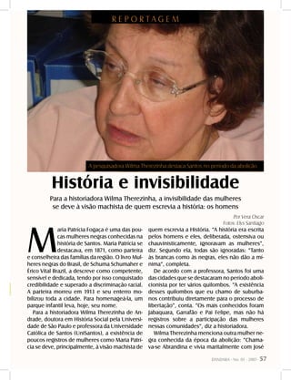 DANDARA - No. 01 - 2007- 57
História e invisibilidade
Para a historiadora Wilma Therezinha, a invisibilidade das mulheres
se deve à visão machista de quem escrevia a história: os homens
R E P O R T A G E M
Por Vera Oscar
Fotos: Elys Santiago
M
aria Patrícia Fogaça é uma das pou-
cas mulheres negras conhecidas na
história de Santos. Maria Patrícia se
destacava, em 1871, como parteira
e conselheira das famílias da região. O livro Mul-
heres negras do Brasil, de Schuma Schumaher e
Érico Vital Brazil, a descreve como competente,
sensível e dedicada, tendo por isso conquistado
credibilidade e superado a discriminação racial.
A parteira morreu em 1913 e seu enterro mo-
bilizou toda a cidade. Para homenageá-la, um
parque infantil leva, hoje, seu nome.
Para a historiadora Wilma Therezinha de An-
drade, doutora em História Social pela Universi-
dade de São Paulo e professora da Universidade
Católica de Santos (UniSantos), a existência de
poucos registros de mulheres como Maria Patrí-
cia se deve, principalmente, à visão machista de
quem escrevia a História. “A história era escrita
pelos homens e eles, deliberada, ostensiva ou
chauvinisticamente, ignoravam as mulheres”,
diz. Segundo ela, todas são ignoradas: “Tanto
às brancas como às negras, eles não dão a mí-
nima”, completa.
De acordo com a professora, Santos foi uma
das cidades que se destacaram no período aboli-
cionista por ter vários quilombos. “A existência
desses quilombos que eu chamo de suburba-
nos contribuiu diretamente para o processo de
libertação”, conta. “Os mais conhecidos foram
Jabaquara, Garrafão e Pai Felipe, mas não há
registros sobre a participação das mulheres
nessas comunidades”, diz a historiadora.
Wilma Therezinha menciona outra mulher ne-
gra conhecida da época da abolição: “Chama-
va-se Abrandina e vivia maritalmente com José
A pesquisadora Wilma Therezinha destaca Santos no período da abolição
 