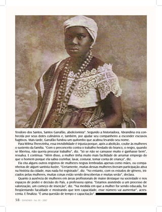 58 - DANDARA - No. 01 - 2007
Teodoro dos Santos, Santos Garrafão, abolicionista”. Segundo a historiadora, Abrandina era con-
hecida por seus dotes culinários e, também, por ajudar seu companheiro a esconder escravos
fugitivos. Mais tarde, Garrafão fundou um quilombo que acabou levando seu nome.
Para Wilma Therezinha, essa invisibilidade é injusta porque, após a abolição, coube às mulheres
o sustento da família. “Com o preconceito contra o trabalho herdado do branco, o negro, quando
se libertou, não queria procurar trabalho”, diz. “Só se não se cansasse muito e ganhasse bem”,
ressalva. E continua: ”Além disso, a mulher tinha muito mais facilidade de arrumar emprego do
que o homem porque ela sabia cozinhar, lavar, costurar, tomar conta de criança”, diz.
Ela cita alguns outros registros de mulheres negras lembradas apenas como mães, ou compa-
nheiras de algum santista ilustre. “Certamente, muitas dessas mulheres tiveram participação ativa
na história da cidade, mas nada foi registrado”, diz. “No entanto, com os estudos de gênero, ini-
ciados pelas mulheres, muitas coisas estão sendo descobertas e muitas serão”, declara.
Quanto à ausência de mulheres em áreas profissionais de maior destaque na sociedade e nos
espaços de poder e decisão do País, a professora opina: “Estamos assistindo a um processo de
valorização, um começo de inserção”, diz. “Na medida em que a mulher for sendo educada, for
freqüentando faculdade e mostrando que tem capacidade, esse número vai aumentar”, acres-
centa. E finaliza: “É uma questão de tempo e capacitação”.
 