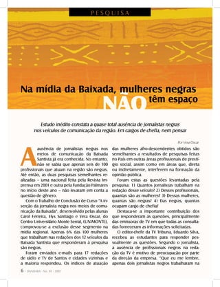 6 - DANDARA - No. 01 - 2007
A
ausência de jornalistas negras nos
meios de comunicação da Baixada
Santista já era conhecida. No entanto,
não se sabia que apenas seis de 100
profissionais que atuam na região são negras.
Até então, as duas pesquisas semelhantes re-
alizadas – uma nacional feita pela Revista Im-
prensa em 2001 e outra pela Fundação Palmares
no início deste ano – não levaram em conta a
questão de gênero.
Com o Trabalho de Conclusão de Curso “A in-
serção da jornalista negra nos meios de comu-
nicação da Baixada”, desenvolvido pelas alunas
Carol Ferreira, Elys Santiago e Vera Oscar, do
Centro Universitário Monte Serrat, (UNIMONTE),
comprovou-se a exclusão desse segmento na
mídia regional. Apenas 6% das 100 mulheres
que trabalham nas redações dos 12 veículos da
Baixada Santista que responderam à pesquisa
são negras.
Foram enviados e-mails para 17 redações
de rádio e TV de Santos e cidades vizinhas e
a maioria respondeu. Os índices de atuação
das mulheres afro-descendentes obtidos são
semelhantes a resultados de pesquisas feitas
no País em outras áreas profissionais de prestí-
gio social, assim como em áreas que, direta
ou indiretamente, interferem na formação da
opinião pública.
Foram estas as questões levantadas pela
pesquisa: 1) Quantos jornalistas trabalham na
redação desse veículo? 2) Desses profissionais,
quantas são as mulheres? 3) Dessas mulheres,
quantas são negras? 4) Das negras, quantas
ocupam cargo de chefia?
Destaca-se a importante contribuição dos
que responderam às questões, principalmente
das emissoras de TV em que todas as consulta-
das forneceram as informações solicitadas.
O editor-chefe da TV Tribuna, Eduardo Silva,
recebeu as estudantes para responder pes-
soalmente as questões. Segundo o jornalista,
a ausência de profissionais negros na reda-
ção da TV é motivo de preocupação por parte
da direção da empresa. “Que eu me lembre,
apenas dois jornalistas negros trabalharam na
Por Vera Oscar
têm espaço
NÃO
Na mídia da Baixada, mulheres negras
P E S Q U I S A
Estudo inédito constata a quase total ausência de jornalistas negras
nos veículos de comunicação da região. Em cargos de chefia, nem pensar
 