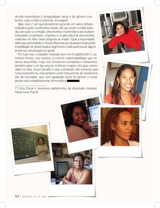 62 - DANDARA - No. 01 - 2007
devida importância à desigualdade racial e de gênero exis-
tentes, está a mídia cumprindo seu papel?
Aliás, esse é um questionamento presente em vários debates
realizados pelos movimentos sociais. Até que ponto a mídia repro-
duz, por ação ou omissão, preconceitos e estereótipos que acabam
reforçando o machismo, o racismo e os vários tipos de preconceitos
existentes no País? Outra pergunta se impõe: Qual a responsabili-
dade das universidades e dos profissionais que já atuam na área pela
invisibilidade de determinados segmentos e pela ausência de alguns
temas na comunicação em geral?
Por tudo isso, o trabalho realizado por nós foi gratificante e, ao
mesmo tempo, nos mostrou a enorme responsabilidade que es-
tamos assumindo. Logo nos tornaremos jornalistas e entraremos
também para o rol das poucas mulheres negras com grau univer-
sitário no País. Nosso desafio é usar a profissão não somente para
nossa subsistência, mas também como instrumento de transforma-
ção da sociedade, que, sem igualdade racial, de gênero e social,
jamais será verdadeiramente democrática.
____________________
(*) Vera Oscar é assessora parlamentar da deputada estadual
Maria Lúcia Prandi.
 