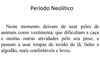 Período Neolítico
Neste momento deixam de usar peles de
animais como vestimenta, que dificultam a caça
e muitas outras atividades pelo seu peso, e
passam a usar roupas de tecido de lã, linho e
algodão, mais confortáveis e leves.
 