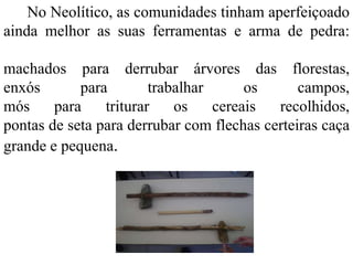 No Neolítico, as comunidades tinham aperfeiçoado
ainda melhor as suas ferramentas e arma de pedra:
machados para derrubar árvores das florestas,
enxós para trabalhar os campos,
mós para triturar os cereais recolhidos,
pontas de seta para derrubar com flechas certeiras caça
grande e pequena.
 