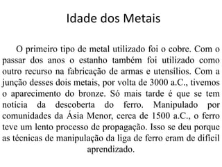 Idade dos Metais
O primeiro tipo de metal utilizado foi o cobre. Com o
passar dos anos o estanho também foi utilizado como
outro recurso na fabricação de armas e utensílios. Com a
junção desses dois metais, por volta de 3000 a.C., tivemos
o aparecimento do bronze. Só mais tarde é que se tem
notícia da descoberta do ferro. Manipulado por
comunidades da Ásia Menor, cerca de 1500 a.C., o ferro
teve um lento processo de propagação. Isso se deu porque
as técnicas de manipulação da liga de ferro eram de difícil
aprendizado.
 
