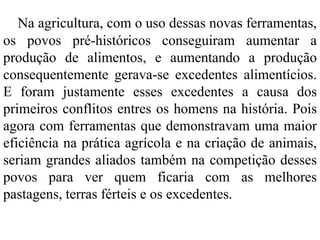 Na agricultura, com o uso dessas novas ferramentas,
os povos pré-históricos conseguiram aumentar a
produção de alimentos, e aumentando a produção
consequentemente gerava-se excedentes alimentícios.
E foram justamente esses excedentes a causa dos
primeiros conflitos entres os homens na história. Pois
agora com ferramentas que demonstravam uma maior
eficiência na prática agrícola e na criação de animais,
seriam grandes aliados também na competição desses
povos para ver quem ficaria com as melhores
pastagens, terras férteis e os excedentes.
 