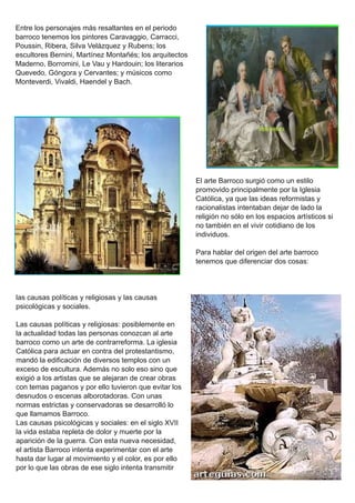 Entre los personajes más resaltantes en el periodo
barroco tenemos los pintores Caravaggio, Carracci,
Poussin, Ribera, Silva Velázquez y Rubens; los
escultores Bernini, Martínez Montañés; los arquitectos
Maderno, Borromini, Le Vau y Hardouin; los literarios
Quevedo, Góngora y Cervantes; y músicos como
Monteverdi, Vivaldi, Haendel y Bach.
El arte Barroco surgió como un estilo
promovido principalmente por la Iglesia
Católica, ya que las ideas reformistas y
racionalistas intentaban dejar de lado la
religión no sólo en los espacios artísticos si
no también en el vivir cotidiano de los
individuos.
Para hablar del origen del arte barroco
tenemos que diferenciar dos cosas:
las causas políticas y religiosas y las causas
psicológicas y sociales.
Las causas políticas y religiosas: posiblemente en
la actualidad todas las personas conozcan al arte
barroco como un arte de contrarreforma. La iglesia
Católica para actuar en contra del protestantismo,
mandó la edificación de diversos templos con un
exceso de escultura. Además no solo eso sino que
exigió a los artistas que se alejaran de crear obras
con temas paganos y por ello tuvieron que evitar los
desnudos o escenas alborotadoras. Con unas
normas estrictas y conservadoras se desarrolló lo
que llamamos Barroco.
Las causas psicológicas y sociales: en el siglo XVII
la vida estaba repleta de dolor y muerte por la
aparición de la guerra. Con esta nueva necesidad,
el artista Barroco intenta experimentar con el arte
hasta dar lugar al movimiento y el color, es por ello
por lo que las obras de ese siglo intenta transmitir
 