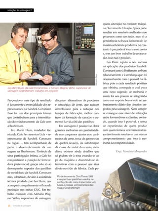 soluções de usinagem I 
Ivo Marin Duze, da Gale Ferramentas, e Adriano Wagner Velho, supervisor de 
usinagem da Braffemam: trabalho em conjunto 
Proporcionar esse tipo de resultado 
é justamente a especialidade dos re-presentantes 
da Sandvik Coromant. 
Esse foi um dos principais fatores 
que contribuíram para a intensifica-ção 
do relacionamento da Gale com 
a Braffemam. 
Ivo Marin Duze, vendedor téc-nico 
da Gale Ferramentas Ltda – re-presentante 
da Sandvik Coromant 
na região –, tem acompanhado de 
perto o desenvolvimento da usi-nagem 
na Braffemam. Partindo de 
uma participação ínfima, a Gale foi 
conquistando a posição de fornece-dora 
preferencial, graças não só ao 
desempenho superior das pastilhas 
de metal duro da Sandvik Coromant 
mas, sobretudo, devido à assistência 
técnica prestada por Ivo Duze, que 
acompanha regularmente o fluxo da 
produção nas linhas CNC. Em tra-balho 
conjunto com Adriano Wag-ner 
Velho, supervisor de usinagem, 
Gilmário Daru 
discutem alternativas de processos 
e estratégias de corte, que acabam 
contribuindo para a redução dos 
tempos de fabricação, melhor con-trole 
da formação de cavacos e au-mento 
da vida útil das pastilhas. 
Em usinagem é possível se obter 
grandes melhorias em produtivida-de 
com pequenos ajustes nos parâ-metros 
de corte, troca de geometrias 
de quebra-cavacos, ou substituição 
da classe de metal duro mas, além 
disso, existem ainda detalhes que 
só podem vir à tona estando-se ao 
pé da máquina e discutindo-se al-ternativas 
com o pessoal que atua 
direto no chão de fábrica. Cada pe-quena 
alteração no conjunto máqui-na 
/ ferramenta / fixação / peça pode 
resultar em sensíveis melhorias nos 
processos como um todo, mas só a 
persistência na busca do intervalo de 
máxima eficiência produtiva do con-junto 
é que poderá levar a esse ponto 
e, sem um bom trabalho de coopera-ção, 
isso não é possível. 
Ivo Duze reputa o seu sucesso 
na aplicação dos produtos Sandvik 
Coromant junto à Braffemam ao bom 
relacionamento e à confiança que foi 
desenvolvendo com o pessoal da fá-brica, 
pois a cada resultado positivo 
que obtinha, conseguia o aval para 
uma nova sugestão de melhoria e 
assim foi aos poucos se integrando 
como um suporte bem-vindo no en-frentamento 
diário dos desafios im-postos 
pela usinagem. Nem sempre 
se consegue esse nível de interação 
entre fornecedores e clientes, contu-do, 
quando isso é possível, a soma 
de experiências de quem produz 
com quem fornece o ferramental in-variavelmente 
resulta em um mútuo 
comprometimento que leva à me-lhoria 
da competitividade. 
Engo. Francisco Marcondes 
10 o mundo da usinagem abril.2012/86 
Gilmário Daru 
Porta-ferramenta CoroThread 266 
e respectivas pastilhas usados na 
confecção de rosca trapezoidal, em 
fusos e porcas, componentes das 
máquinas Braffemam 
 