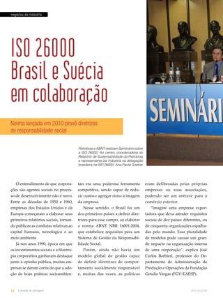 Norma lançada em 2010 prevê diretrizes 
de responsabilidade social 
tais era uma poderosa ferramenta 
competitiva, sendo capaz de redu-zir 
custos e agregar status à imagem 
da empresa. 
Nesse sentido, o Brasil foi um 
dos primeiros países a definir dire-trizes 
para esse campo, ao elaborar 
a norma ABNT NBR 16001:2004, 
que estabelece requisitos para um 
Sistema de Gestão da Responsabi-lidade 
Social. 
Porém, ainda não havia um 
modelo global de gestão capaz 
de definir diretrizes de compor-tamento 
socialmente responsável 
e, muitas das vezes, as políticas 
eram deliberadas pelas próprias 
empresas ou suas associações, 
podendo ser um entrave para o 
comércio exterior. 
“Imagine uma empresa expor-tadora 
que deva atender requisitos 
sociais de dez países diferentes, ou 
de cinquenta organizações espalha-das 
pelo mundo. Essa pluralidade 
de modelos pode causar um gran-de 
impacto na organização interna 
de uma corporação”, explica José 
Carlos Barbieri, professor do De-partamento 
de Administração da 
Produção e Operações da Fundação 
Getulio Vargas (FGV-EAESP). 
negócios da indústria 
ISO 26000 
Brasil e Suécia 
em colaboração 
O entendimento de que corpora-ções 
são agentes sociais no proces-so 
de desenvolvimento não é novo. 
Entre as décadas de 1950 e 1960, 
empresas dos Estados Unidos e da 
Europa começaram a elaborar seus 
primeiros relatórios sociais, tornan-do 
públicas as condutas relativas ao 
capital humano, tecnológico e ao 
meio ambiente. 
Já nos anos 1990, época em que 
os investimentos sociais e a filantro-pia 
corporativa ganharam destaque 
junto à opinião pública, muitas em-presas 
se deram conta de que a ado-ção 
de boas práticas socioambien- 
Petrobras e ABNT realizam Seminário sobre 
a ISO 26000. Ao centro, coordenadora do 
Relatório de Sustentabilidade da Petrobras 
e representante da Indústria na delegação 
brasileira na ISO 26000, Ana Paula Grether 
12 o mundo da usinagem abril.2012/86 
 