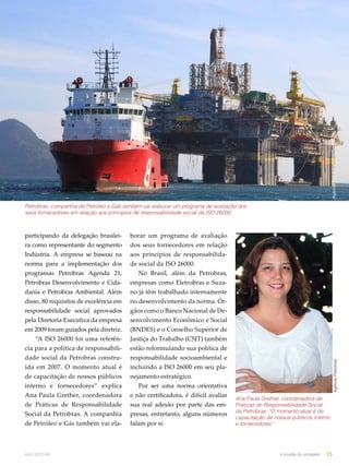 Petrobras: companhia de Petróleo e Gás também vai elaborar um programa de avaliação dos 
seus fornecedores em relação aos princípios de responsabilidade social da ISO 26000 
participando da delegação brasilei-ra 
como representante do segmento 
Indústria. A empresa se baseou na 
norma para a implementação dos 
programas Petrobras Agenda 21, 
Petrobras Desenvolvimento e Cida-dania 
e Petrobras Ambiental. Além 
disso, 80 requisitos de excelência em 
responsabilidade social aprovados 
pela Diretoria Executiva da empresa 
em 2009 foram guiados pela diretriz. 
“A ISO 26000 foi uma referên-cia 
para a política de responsabili-dade 
social da Petrobras constru-ída 
em 2007. O momento atual é 
de capacitação de nossos públicos 
interno e fornecedores” explica 
Ana Paula Grether, coordenadora 
de Práticas de Responsabilidade 
Social da Petrobras. A companhia 
de Petróleo e Gás também vai ela-borar 
um programa de avaliação 
dos seus fornecedores em relação 
aos princípios de responsabilida-de 
social da ISO 26000. 
No Brasil, além da Petrobras, 
empresas como Eletrobras e Suza-no 
já têm trabalhado internamente 
no desenvolvimento da norma. Ór-gãos 
como o Banco Nacional de De-senvolvimento 
Econômico e Social 
(BNDES) e o Conselho Superior de 
Justiça do Trabalho (CSJT) também 
estão reformulando sua política de 
responsabilidade socioambiental e 
incluindo a ISO 26000 em seu pla-nejamento 
estratégico. 
Por ser uma norma orientativa 
e não certificadora, é difícil avaliar 
sua real adesão por parte das em-presas, 
entretanto, alguns números 
falam por si: 
Agência Petrobras 
Ana Paula Grether, coordenadora de 
Práticas de Responsabilidade Social 
da Petrobras: “O momento atual é de 
capacitação de nossos públicos interno 
e fornecedores” 
Agência Petrobras 
abril.2012/86 o mundo da usinagem 15 
 