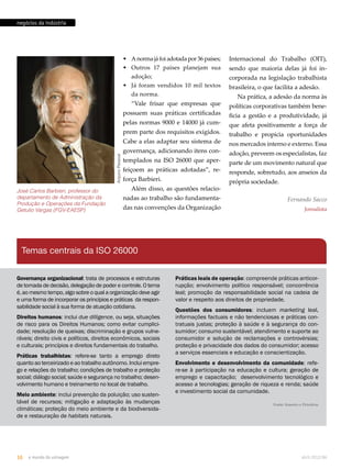 negócios da indústria 
Arquivo Pessoal 
José Carlos Barbieri, professor do 
departamento de Administração da 
Produção e Operações da Fundação 
Getulio Vargas (FGV-EAESP) 
Temas centrais da ISO 26000 
Internacional do Trabalho (OIT), 
sendo que maioria delas já foi in-corporada 
na legislação trabalhista 
brasileira, o que facilita a adesão. 
Na prática, a adesão da norma às 
políticas corporativas também bene-ficia 
a gestão e a produtividade, já 
que afeta positivamente a força de 
trabalho e propicia oportunidades 
nos mercados interno e externo. Essa 
adoção, preveem os especialistas, faz 
parte de um movimento natural que 
responde, sobretudo, aos anseios da 
própria sociedade. 
Fernando Sacco 
Jornalista 
• A norma já foi adotada por 36 países; 
• Outros 17 países planejam sua 
adoção; 
• Já foram vendidos 10 mil textos 
da norma. 
“Vale frisar que empresas que 
possuem suas práticas certificadas 
pelas normas 9000 e 14000 já cum-prem 
parte dos requisitos exigidos. 
Cabe a elas adaptar seu sistema de 
governança, adicionando itens con-templados 
na ISO 26000 que aper-feiçoem 
as práticas adotadas”, re-força 
Barbieri. 
Além disso, as questões relacio-nadas 
ao trabalho são fundamenta-das 
nas convenções da Organização 
Governança organizacional: trata de processos e estruturas 
de tomada de decisão, delegação de poder e controle. O tema 
é, ao mesmo tempo, algo sobre o qual a organização deve agir 
e uma forma de incorporar os princípios e práticas da respon-sabilidade 
social à sua forma de atuação cotidiana. 
Direitos humanos: inclui due dilligence, ou seja, situações 
de risco para os Direitos Humanos; como evitar cumplici-dade; 
resolução de queixas; discriminação e grupos vulne-ráveis; 
direito civis e políticos, direitos econômicos, sociais 
e culturais; princípios e direitos fundamentais do trabalho. 
Práticas trabalhistas: refere-se tanto a emprego direto 
quanto ao terceirizado e ao trabalho autônomo. Inclui empre-go 
e relações do trabalho; condições de trabalho e proteção 
social; diálogo social; saúde e segurança no trabalho; desen-volvimento 
humano e treinamento no local de trabalho. 
Meio ambiente: inclui prevenção da poluição; uso susten-tável 
de recursos; mitigação e adaptação às mudanças 
climáticas; proteção do meio ambiente e da biodiversida-de 
e restauração de habitats naturais. 
Práticas leais de operação: compreende práticas anticor-rupção; 
envolvimento político responsável; concorrência 
leal; promoção da responsabilidade social na cadeia de 
valor e respeito aos direitos de propriedade. 
Questões dos consumidores: incluem marketing leal, 
informações factuais e não tendenciosas e práticas con-tratuais 
justas; proteção à saúde e à segurança do con-sumidor; 
consumo sustentável; atendimento e suporte ao 
consumidor e solução de reclamações e controvérsias; 
proteção e privacidade dos dados do consumidor; acesso 
a serviços essenciais e educação e conscientização. 
Envolvimento e desenvolvimento da comunidade: refe-re- 
se à participação na educação e cultura; geração de 
emprego e capacitação; desenvolvimento tecnológico e 
acesso a tecnologias; geração de riqueza e renda; saúde 
e investimento social da comunidade. 
Fonte: Inmetro e Petrobras 
16 o mundo da usinagem abril.2012/86 
 