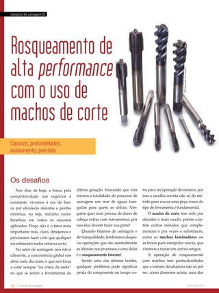 soluções de usinagem II 
Rosqueamento de 
alta performance 
com o uso de 
machos de corte AB Sandvik Coromant 
Cavacos, profundidades, 
acabamento, precisão 
Os desafios 
Nos dias de hoje, a busca pela 
competitividade nos negócios é 
constante, vivemos a era da bus-ca 
por eficiência máxima e perdas 
mínimas, ou seja, máximo custo-benefício 
em todos os recursos 
aplicados. Preço não é o fator mais 
importante mas, claro, desejamos e 
precisamos fazer com que qualquer 
investimento tenha retorno certo. 
No setor de usinagem isso não é 
diferente, a concorrência global nos 
afeta cada dia mais, o que nos força 
a estar sempre “na crista da onda” 
no que se refere a ferramentas de 
última geração, buscando que elas 
tornem a totalidade do processo de 
usinagem um mar de águas tran-quilas 
para quem as utiliza. Nin-guém 
quer nem precisa de dores de 
cabeça extras com ferramentas, por 
isso elas devem fazer sua parte! 
Quando falamos de usinagem e 
de tranquilidade, lembramos daque-las 
operações que são normalmente 
as últimas nos processos e uma delas 
é o rosqueamento interno! 
Sendo uma das últimas tarefas, 
qualquer problema pode significar 
perda do componente ou tempo ex-tra 
para recuperação do mesmo, por 
isso a escolha correta não só do mé-todo 
para roscar uma peça como do 
tipo de ferramenta é fundamental. 
O macho de corte tem sido por 
décadas o mais usado, porém exis-tem 
outros métodos que comple-mentam 
e por vezes o substituem, 
como os machos laminadores ou 
as fresas para interpolar roscas, que 
viremos a tratar em outros artigos. 
A operação de rosqueamento 
com machos tem particularidades 
que a tornam desafiadora não só por 
ser, como dissemos acima, uma das 
18 o mundo da usinagem abril.2012/86 
 