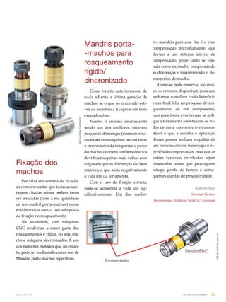 Fixação dos 
machos 
Por falar em sistema de fixação, 
devemos ressaltar que todas as van-tagens 
citadas acima podem tanto 
ser anuladas (com a má qualidade 
de um madril porta-machos) como 
maximizadas com o uso adequado 
da fixação no rosqueamento. 
Na atualidade, com máquinas 
CNC modernas, a maior parte dos 
rosqueamentos é rígida, ou seja, ma-cho 
e máquina sincronizados. É um 
dos melhores métodos que, no entan-to, 
pode ser melhorado com o uso de 
Mandris porta-machos específicos. 
Mandris porta- 
-machos para 
rosqueamento 
rígido/ 
sincronizado 
Como foi dito anteriormente, de 
nada adianta a última geração de 
machos se o que os cerca não esti-ver 
de acordo e a fixação é um bom 
exemplo disso. 
Mesmo o sistema sincronizado 
sendo um dos melhores, ocorrem 
pequenas diferenças (normais e na-turais 
até em máquinas novas) entre 
o sincronismo da máquina e o passo 
do macho; ocorrem também desvios 
devido a máquinas mais velhas com 
folgas em que as diferenças são bem 
maiores, o que afeta negativamente 
a vida útil da ferramenta. 
Com o uso da fixação correta, 
pode-se aumentar a vida útil sig-nificativamente. 
Um dos melho-res 
mandris para esse fim é o com 
compensação microflutuante, que 
devido a um sistema interno de 
compensação, pode tanto se con-trair 
como expandir, compensando 
as diferenças e maximizando o de-sempenho 
do macho. 
Como se pode observar, são mui-tos 
os recursos disponíveis para que 
tenhamos o melhor custo-benefício 
e um final feliz no processo de ros-queamento 
de um componente, 
mas para isso é preciso que se apli-que 
a ferramenta correta com os da-dos 
de corte corretos e o recomen-dável 
é que a escolha e aplicação 
desses passos tenham respaldo de 
um fornecedor com tecnologia e ex-periência 
comprovadas, para que as 
outras variáveis envolvidas sejam 
observadas antes que provoquem 
refugo, perda de tempo e conse-quentes 
quedas de produtividade. 
Marcos Soto 
Gerende Técnico 
Ferramentas Rotativas Sandvik Coromant 
AB Sandvik Coromant 
AB Sandvik Coromant 
abril.2012/86 o mundo da usinagem 21 
 