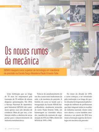 educação e tecnologia 
Os novos rumos 
da mecânica 
SENAI inaugura curso superior de tecnologia em mecânica 
de precisão na Escola Suíço-Brasileira Paulo Ernesto Tolle 
Uma instituição que ao longo 
de 70 anos foi responsável pela 
formação de 55 milhões de alunos 
dispensa apresentações. Em 2012, 
o Serviço Nacional de Aprendiza-gem 
Industrial (SENAI) não come-mora 
apenas suas sete décadas de 
existência. Mais do que isso, a ins-tituição 
celebra a abertura de novas 
portas para o desenvolvimento da 
indústria metalmecânica. 
Trata-se do amadurecimento de 
um dos cursos mais tradicionais da 
rede, o de mecânica de precisão. A 
história do curso se funde com a 
inauguração da Escola SENAI Suí-ço- 
Brasileira, atualmente acrescida 
do nome Paulo Ernesto Tolle, em 
homenagem ao visionário educa-dor, 
membro da comissão de orga-nização 
do ITA em 1948 e diretor do 
SENAI de 1970 a 1992. 
No início da década de 1970, 
o curso começou a ser ministrado 
pela instituição e ao longo de qua-tro 
décadas foi responsável pela for-mação 
de milhares de profissionais 
que hoje integram todos os escalões 
da indústria nacional. Assim como 
seus alunos, o curso também ama-dureceu 
e em janeiro de 2012 teve 
início a formação superior de tecno-logia 
em mecânica de precisão. 
22 o mundo da usinagem abril.2012/86 
 