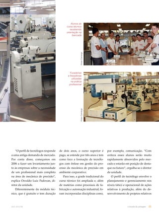 “O perfil de tecnólogos responde 
a uma antiga demanda de mercado. 
Por conta disso, começamos em 
2006 a fazer um levantamento jun-to 
às empresas sobre a necessidade 
de um profissional mais completo 
na área de mecânica de precisão”, 
explica Osvaldo Luiz Padovan, di-retor 
da unidade. 
Diferentemente do módulo téc-nico, 
que é gratuito e tem duração 
Alunos do 
curso técnico 
recebendo 
orientação na 
bancada 
Vivian Camargo Vivian Camargo 
Furadeiras 
e fresadoras 
utilizadas 
na prática 
profissional 
de dois anos, o curso superior é 
pago, se estende por três anos e tem 
como foco a formação de tecnólo-gos 
com ênfase em gestão do pro-cesso 
da mecânica de precisão em 
ambiente corporativo. 
Para isso, a grade tradicional do 
curso técnico foi ampliada e, além 
de matérias como processos de fa-bricação 
e automação industrial, fo-ram 
incorporadas disciplinas como, 
por exemplo, comunicação. “Com 
certeza esses alunos serão muito 
rapidamente absorvidos pelo mer-cado 
e estarão em posição de desta-que 
no futuro”, orgulha-se o diretor 
da unidade. 
O perfil do tecnólogo envolve o 
planejamento e gerenciamento nos 
níveis tático e operacional de ações 
relativas à produção, além do de-senvolvimento 
de projetos relativos 
abril.2012/86 o mundo da usinagem 23 
 