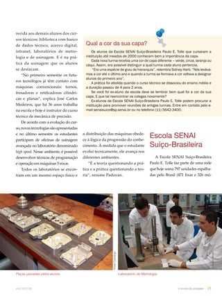 Qual a cor da sua capa? 
Os alunos da Escola SENAI Suíço-Brasileira Paulo E. Tolle que cursaram a 
instituição até meados de 2000 conhecem bem a importância da capa. 
Cada nova turma recebia uma cor de capa diferente – verde, cinza, laranja ou 
cáqui. Assim, era possível distinguir a qual turma cada aluno pertencia. 
“Era uma espécie de grau de hierarquia”, relembra Sidney Harb. “Nós leváva-mos 
a cor até o último ano e quando a turma se formava a cor voltava a designar 
A prática foi abolida quando o curso técnico se dissociou do ensino médio e 
Se você foi ex-aluno da escola deve se lembrar bem qual foi a cor da sua 
capa. E que tal reencontrar os colegas novamente? 
Ex-alunos da Escola SENAI Suíço-Brasileira Paulo E. Tolle podem procurar a 
instituição para promover reuniões de antigas turmas. Entre em contato pelo e-mail 
senaisuico@sp.senai.br ou no telefone (11) 5642-3400. 
Vivian Camargo 
alunos do primeiro ano”. 
a duração passou de 4 para 2 anos. 
a distribuição das máquinas obede-ce 
à lógica da progressão do conhe-cimento. 
À medida que o estudante 
evolui tecnicamente, ele avança nos 
diferentes ambientes. 
“É a teoria questionando a prá-tica 
e a prática questionando a teo-ria”, 
resume Padovan. 
Vivian Camargo 
recida aos demais alunos dos cur-sos 
técnicos: biblioteca com banco 
de dados técnico, acervo digital, 
intranet, laboratórios de metro-logia 
e de usinagem. E é na prá-tica 
da usinagem que os alunos 
se destacam. 
“No primeiro semestre os futu-ros 
tecnólogos já têm contato com 
máquinas convencionais: tornos, 
fresadoras e retificadoras cilíndri-cas 
e planas”, explica José Carlos 
Medeiros, que há 36 anos trabalha 
na escola e hoje é instrutor do curso 
técnico de mecânica de precisão. 
De acordo com a evolução do cur-so, 
novas tecnologias são apresentadas 
e no último semestre os estudantes 
participam de oficinas de usinagem 
avançada no laboratório denominado 
high speed. Nesse ambiente, é possível 
desenvolver técnicas de programação 
e operação em máquinas 5 eixos. 
Todos os laboratórios se encon-tram 
em um mesmo espaço físico e 
Escola SENAI 
Suíço-Brasileira 
A Escola SENAI Suíço-Brasileira 
Paulo E. Tolle faz parte de uma rede 
que hoje soma 797 unidades espalha-das 
pelo Brasil (471 fixas e 326 mó- 
Arquivo Senai 
Peças usinadas pelos alunos Laboratório de Metrologia 
abril.2012/86 o mundo da usinagem 25 
 