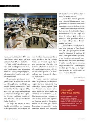 Arquivo Senai 
educação e tecnologia 
Espaço de leitura na biblioteca da escola 
veis). A unidade finalizou 2011 com 
11.400 matrículas – sendo que nos 
cursos técnicos 20% são mulheres. 
Criada em 1973, atualmente a es-cola 
conta com 62 professores fixos, 
um coordenador para atividades 
técnicas e outro para pedagógicas, 
além de dois orientadores de práti-cas 
profissionais. 
Os convênios continuam a ser 
praticados e se tornaram uma via 
de mão dupla para a instituição. A 
origem dessa prática remonta à par-ceria 
entre Brasil e Suíça em 1973, 
época em que empresas brasileiras 
e suíças uniram forças para capaci-tar 
docentes e elaborar os progra-mas 
do curso – daí o nome Escola 
Suíço-Brasileira. 
Ao longo do tempo, a insti-tuição 
consolidou sua imagem 
como provedora de soluções na 
atualizamos nossos profissionais e 
também nossos alunos”. 
A escola hoje mantém parcerias 
com empresas fabricantes de equi-pamentos 
e de ferramentas nas áreas 
de usinagem e controle dimensional. 
O sucesso desse modelo se re-flete 
dentro da instituição. Apro-ximadamente 
70% do corpo do-cente 
é formado por ex-alunos, 
prova da alta qualidade técnica 
do curso e adequação às deman-das 
do mercado. 
A continuidade e a tradição mar-cam 
forte presença na Suíço-Brasi-leira 
P.E.Tolle, que orgulhosamente 
mantém máquinas de mais de 40 
anos, ainda plenamente operantes, 
e que causaram surpresa até mes-mo 
aos seus fabricantes, em recen-te 
visita à escola. Nesse ambiente, 
as portentosas CNCs estão ali para 
mostrar que tradição e inovação 
não deveriam ser jamais dissocia-das: 
a parceria dá certo. 
Fernando Sacco 
Jornalista 
Interessado? 
Então fique atento: 
As inscrições para o curso 
superior de tecnologia em 
mecânica de precisão acontecem 
entre 9 de abril e 9 de maio. Para 
participar do vestibular basta ter 
o ensino médio completo. 
área da educação, destacando-se 
como referência até para outros 
países que buscam aperfeiçoar 
seus sistemas de educação pro-fissional. 
Atualmente, através da 
celebração de convênios, o SENAI 
auxilia outros países na estrutu-ração 
de seus sistemas de educa-ção 
profissional. 
A escola também continua 
aberta às parcerias com empresas 
e aproveita esse mecanismo para 
atualização, como explica Pado-van: 
“Sempre que novas tecno-logias 
aparecem no mercado nós 
adotamos essa sistemática. As in-dústrias 
sabem disso e nos procu-ram 
quando necessitam capacitar 
sua força de trabalho. Os equipa-mentos 
são trazidos para dentro 
da unidade, em comodato, e assim 
formamos pessoas para empresas, 
26 o mundo da usinagem abril.2012/86 
 
