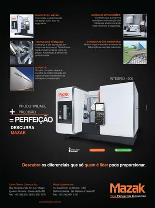 NOVO ESTILO MAZAK: 
Identidade e padronização 
no design como foco na 
ergonomia. 
MÁQUINAS INTELIGENTES: 
Controles que auxiliam na 
operação e manutenção das 
máquinas, proporcionando 
mais eficiência e segurança. 
CONSIDERAÇÕES AMBIENTAIS: 
Mínimo impacto ao meio ambiente da 
fabricação ao uso das máquinas. 
SUPORTE: 
Suporte completo, desde a 
escolha da melhor solução até 
o pós-venda e treinamento de 
utilização e manutenção. 
ProdutIvIdade + PreCISão 
= PERfEIÇãO 
DESCUBRA 
MAZAK 
INteGreX i-200 
TECNOLOGIA AVANÇADA: 
Liderança e alta tecnologia em 
máquinas-ferramenta. Flexibilidade 
para produzir extensa gama de 
peças. automação a serviço da 
produtividade. 
Descubra os diferenciais que só quem é líder pode proporcionar. 
Centro Técnico Caxias do Sul 
rua alcides Longhi, 84 - Lot. villagio 
Iguatemi Floresta – Caxias do Sul-rS 
tels.: +55 (54) 3223 5805 / 3223 5791 
Mazak Sulamericana 
av. Juscelino K. de oliveira, 1.350 
distrito Industrial - Sta. Bárbara d`oeste-SP 
tels.: +55 (19) 3464 9100 
www.mazak.com.br 
 