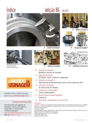 Índice edição 86 04/2012 
4 Soluções de Usinagem I 18 Soluções de Usinagem II 
04 Soluções de Usinagem 1 
Braffemam: parceria de resultados 
12 Negócios da Indústria 
ISO 26000 - Brasil e Suécia em colaboração 
18 Soluções de Usinagem 2 
Rosqueamento de alta performance com o uso de machos de corte 
22 Educação e Tecnologia 
Os novos rumos da mecânica 
30 Conhecendo um Pouco Mais 
Jovens empreendedores 
32 Nossa Parcela de Responsabilidade 
Conecte-se 
34 Anunciantes / Distribuidores / Fale com Eles 
12 Negócios da Indústria 
22 Educação e Tecnologia 30 Conhecendo um Pouco Mais 
Acompanhe a Revista O Mundo da Usinagem 
digital em:www.omundodausinagem.com.br 
Contato da Revista OMU 
Você pode enviar suas sugestões de 
reportagens, críticas, reclamações ou 
dúvidas para o e-mail da revista 
O Mundo da Usinagem: 
faleconosco@omundodausinagem.com.br ou 
ligue para: 0800 777 7500 
EXPEDIENTE 
O MUNDO DA USINAGEM é uma publicação da Sandvik Coromant do Brasil, com circulação de seis edições ao ano e distribuição 
gratuita para 15,000 leitores qualificados. Av. das Nações Unidas, 21.732 - Sto. Amaro - CEP 04795-914 - São Paulo - SP 
Editor-chefe: Fernando Oliveira 
Co-editora: Vera Natale 
Coordenação editorial, redação, produção gráfica e revisão: Ação e Contexto (Fernando Sacco, Gustavo R. Sanchez, João M. S. B. 
Meneses, Renato Neves, Thais Kuperman, Vivian Camargo) 
Jornalista responsável: Fernando Sacco - MTB 49007/SP 
Projeto gráfico: Renato Neves 
Impressão: Ipsis Gráfica e Editora 
Ferramenta Silent Tools 
Crédito: AB Sandvik Coromant 
abril.2012/86 o mundo da usinagem 3 
 