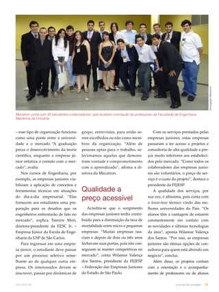 Divulgação Mecatron 
Mecatron conta com 35 estudantes-colaboradores, que recebem orientação de professores da Faculdade de Engenharia 
Mecânica da Unicamp 
– esse tipo de organização funciona 
como uma ponte entre a universi-dade 
e o mercado. “A graduação 
preza o desenvolvimento da teoria 
científica, enquanto a empresa jú-nior 
enfatiza o contato com o mer-cado”, 
avalia. 
Nos cursos de Engenharia, por 
exemplo, as empresas juniores via-bilizam 
a aplicação de conceitos e 
ferramentas técnicas em situações 
do dia-a-dia empresarial. “Elas 
fornecem aos estudantes uma pre-paração 
para os desafios que os 
engenheiros enfrentarão de fato no 
mercado”, explica Tamiris Mori, 
diretora-presidente da EESC Jr. – 
Empresa Júnior da Escola de Enge-nharia 
da USP de São Carlos. 
Para ingressar em uma empre-sa 
júnior, o estudante deve passar 
por um processo seletivo seme-lhante 
ao de qualquer outra em-presa. 
Os interessados devem se 
inscrever, passar por dinâmicas de 
grupo, entrevistas, para então se-rem 
escolhidos ou não como mem-bros 
da organização. “Além de 
pessoas aptas para o trabalho, se-lecionamos 
aquelas que demons-tram 
vontade e comprometimento 
com o aprendizado”, afirma a di-retora 
da Mecatron. 
Qualidade a 
preço acessível 
Acredita-se que o surgimento 
das empresas juniores tenha contri-buído 
para a diminuição da taxa de 
mortalidade entre micro e pequenas 
empresas. “Muitas empresas nas-ciam 
e depois de dois ou três anos 
fechavam suas portas, pois não con-seguiam 
se manter competitivas no 
mercado”, conta Wilamar Valença 
dos Santos, presidente da FEJESP 
– Federação das Empresas Juniores 
do Estado de São Paulo. 
Com os serviços prestados pelas 
empresas juniores, estas empresas 
passaram a ter acesso a projetos e 
consultoria de alta qualidade a pre-ços 
muito inferiores aos estabeleci-dos 
pelo mercado. “Como todos os 
colaboradores das empresas junio-res 
são voluntários, o preço do ser-viço 
é o custo do projeto”, destaca o 
presidente da FEJESP. 
A qualidade dos serviços, por 
sua vez, é altíssima, pois conta com 
o know-how técnico vindo das me-lhores 
universidades do País. “Os 
alunos têm a vantagem de estarem 
constantemente em contato com 
as novidades e últimas tecnologias 
da área”, aponta Wilamar Valença 
dos Santos. “Por isso, as empresas 
juniores são ótimas opções de con-sultoria 
para quem está abrindo um 
negócio”, conclui. 
Além disso, os projetos contam 
com a orientação e o acompanha-mento 
de professores ou de alunos 
abril.2012/86 o mundo da usinagem 31 
 