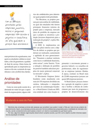 Divulgação Brasil Júnior 
conhecendo um pouco mais 
Com os serviços 
prestados pelas 
empresas juniores, 
micros e pequenas 
empresas têm acesso a 
projetos e consultoria 
de alta qualidade a 
preços mais acessíveis 
mais próximos de se graduarem, com 
quem os estudantes validam os resul-tados, 
a fim de garantirem a qualida-de 
final do serviço. Outra forma de 
aprendizado para os empresários ju-niores 
se dá com o acúmulo de expe-riências 
e com o feedback dos clientes. 
Análise de 
prioridades 
Como às vezes pode ocorrer de a 
demanda ser maior do que a capaci-dade 
da empresa júnior, alguns crité-rios 
são estabelecidos para determi-nar 
quais projetos terão prioridade. 
“Na Mecatron, os projetos pas-sam 
por uma análise de viabilidade, 
na qual são estudados três fatores 
principais: financeiro (retorno do 
projeto para a empresa), mercado 
(área do portfólio da empresa em 
que o projeto se encontra) e pro-dução 
(recursos disponíveis para a 
realização do projeto)”, explica Ma-riana 
Gazola. 
A EESC Jr. implementou em 
2011 um plano interno com o obje-tivo 
de definir os projetos que po-deriam 
ser realizados, aumentando 
a agilidade de seus gerenciamen-tos. 
“Passamos a analisar variáveis 
como lucro e viabilidade financeira, 
entre outras”, conta Tamiris. “Com 
a redução e definição do portfólio 
foi possível também selecionar pro-jetos 
de maior potencial comercial 
no mercado”, explica. 
O Movimento Empresa Júnior 
brasileiro conta atualmente com 
mais de 170 empresas divididas em 
núcleos, federações e integradas 
por meio da confederação brasilei-ra 
– a Brasil Júnior. Criada em 2003, 
essa entidade tem como função re- 
Mudando a cara do País 
Carlos Nepomuceno, Brasil Júnior: 
“Alunos ingressam nas empresas juniores 
buscando uma experiência diferente 
daquela aprendida nos estágios" 
presentar o movimento perante o 
governo federal e os conselhos de 
profissionais, além de regulamen-tar 
as empresas juniores filiadas. 
À época, existiam no Brasil mais 
de 23.000 empresários juniores em 
quase 600 empresas juniores. 
“A Brasil Júnior procura fomen-tar 
a geração de negócios e parce-rias 
e facilitar a difusão de conhe-cimento 
por meio de programas e 
projetos de desenvolvimento das 
Membros das empresas juniores são pessoas que acreditam que podem mudar o País por meio do seu próprio de-senvolvimento. 
Assim, as empresas juniores procuram formar profissionais preparados para a realidade do mercado e do 
mundo, sendo constantemente estimulados a darem um retorno à sociedade da qual fazem parte. 
Por isso, algumas dessas organizações desenvolvem projetos sociais, que têm como objetivo auxiliar diversos aspec-tos 
da população envolvida. 
32 o mundo da usinagem abril.2012/86 
 