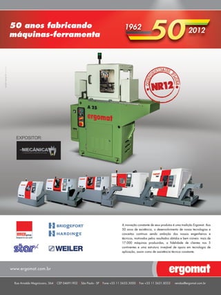 50 anos fabricando 
máquinas-ferramenta 
EXPOSITOR: 
www.ergomat.com.br 
A inovação constante de seus produtos é uma tradição Ergomat. Aos 
50 anos de existência, o desenvolvimento de novas tecnologias e 
conceitos continua sendo ambição dos nossos engenheiros e 
técnicos, motivados pelos resultados obtidos e bem visíveis: mais de 
17.000 máquinas produzidas, a fidelidade de clientes nos 5 
continentes e uma estrutura invejável de apoio em tecnologia de 
aplicação, assim como de assistência técnica constante. 
Rua Arnaldo Magniccaro, 364 CEP 04691-902 São Paulo - SP Fone +55 11 5633.5000 Fax +55 11 5631.8553 vendas@ergomat.com.br 
 