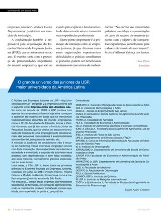 conhecendo um pouco mais 
empresas juniores”, destaca Carlos 
Nepomuceno, presidente em exer-cício 
da instituição. 
A confederação também é res-ponsável 
pela organização do En-contro 
Nacional de Empresas Junio-res 
(ENEJ), que acontece uma vez ao 
ano. O evento conta com a presen-ça 
de personalidades importantes 
do mundo corporativo, que vão ao 
evento para explicar o funcionamen-to 
de determinado setor e transmitir 
suas experiências profissionais. 
Outro ponto importante é a pro-moção 
da interação entre as empre-sas 
juniores, já que diversas vezes 
essas organizações experimentam 
dificuldades e práticas semelhantes 
e, portanto, podem ser beneficiadas 
mutuamente com a troca de conheci- 
O grande universo das juniores da USP, 
maior universidade da América Latina 
O Núcleo das Empresas Juniores da USP –http://nu-cleouspjr. 
com.br– congrega 21 empresas juniores sob 
o seguinte lema: Empresa Júnior sim. Amadora, não. 
No início da década de 1990, a USP contava com 
apenas dez empresas juniores e hoje elas começam 
a aparecer até mesmo em áreas que se mantinham 
tradicionalmente distantes do mundo empresarial, 
como a FFLCH-Faculdade de Filosofia, Letras e Ciên-cia 
Humanas, que já tem a sua: o Instituto Júnior de 
Pesquisas Sociais, que se dedica ao estudo e formu-lação 
de projetos de uma ampla gama de estudos so-ciais, 
das pequenas comunidades à sustentabilidade 
socioambiental, pesquisas de opinião, etc. 
A menção à ausência de amadorismo não é recur-so 
de marketing. Essas empresas congregam alunos 
com forte motivação, clara capacidade de entender a 
sociedade e o mercado e capazes de submeter seus 
projetos, sem dependências e sem falsa modéstia, 
aos seus mestres, normalmente grandes especialis-tas 
em suas áreas. 
Uma delas, a FEA USP Jr, levou todos os primeiros 
prêmios no Encontro Paulista de Empresas Juniores, 
realizado em julho de 2011: Projeto Interno, Projeto 
Externo e Modelo de Gestão, firmando-se como a me-lhor 
empresa júnior do estado de São Paulo. 
Por enquanto.... porque essas empresas são verdadeiros 
laboratórios de formação, em constante aprimoramento, 
onde os contratantes recebem trabalho de primeira qua-lidade, 
com supervisão de ponta e... preço júnior. 
mento. “No evento são ministradas 
palestras, workshops e apresentações 
de casos de sucesso de empresas ju-niores 
com o objetivo de comparti-lhar 
experiências, contribuindo para 
o desenvolvimento do movimento”, 
finaliza Wilamar Valença dos Santos. 
Thais Paiva 
Jornalista 
Consulte-as: 
COM ARTE Jr. Curso de Editoração da Escola de Comunicações e Artes 
ECA Jr. Escola de Comunicações e Artes 
EESC Jr. Escola de Engenharia de São Carlos 
ESALQ Jr. Consultoria Escola Superior de Agronomia Luiz de Quei-roz- 
Piracicaba 
FARMA Jr. Faculdade de Farmácia 
FEA Jr. Faculdade de Economia e Administração 
IAG Jr. Instituto de Astronomia, Geofísica e Ciências Atmosféricas 
ICMC Jr. ESALQ Jr. Florestal Escola Superior de Agronomia Luiz de 
Queiroz-Piracicaba 
IFSC Jr. Instituto de Física de São Carlos 
IJPS Jr. Departamento de Ciências Sociais, FFLCH 
INFOBIO Jr. Curso de Informática Biomédica da Faculdade de Medi-cina 
de Ribeirão Preto 
IO Jr. Instituto de Oceanografia 
JORNALISMO Jr. Departamento de Jornalismo da Escola de Comu-nicações 
e Artes 
JUNIOR FEA Faculdade de Economia e Administração de Ribei-rão 
Preto 
MARKETING Jr. USP, Departamento de Marketing da Escola de Co-municações 
e Artes 
MED Jr. Faculdade de Medicina 
ODONTO Jr. Faculdade de Odontologia 
POLI Jr. Escola Politécnica 
QUIMICA USP Jr. Instituto de Química 
RI USP Jr. Instituto de Relações Internacionais 
ZOOT Jr. e Qualimentos Jr, Faculdade de Zootecnia e Engenharia de 
Alimentos de Pirassununga 
Equipe Ação e Contexto 
34 o mundo da usinagem abril.2012/86 
 