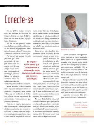 Antonio Larghi 
nossa parcela de responsabilidade 
Conecte-se 
No ano 2000 o mundo contava 
com 360 milhões de usuários na 
internet. Hoje já são mais de 2,2 bi-lhões, 
ou um terço de toda a popu-lação 
do planeta. 
No fim do ano passado a rede 
mundial de computadores já soma-va 
555 milhões de páginas na inter-net 
e sites como o Youtube romperam 
a marca de 1 trilhão de visualizações. 
Por incrível que pareça, é muito 
provável que esses 
percentuais já este-jam 
defasados en-quanto 
você lê esse 
artigo, o que prova 
que a velocidade da 
informação é avassa-ladora 
e a interação 
constante com a tec-nologia 
tornou-se tão 
Se engana 
quem pensa que 
conectividade e 
informação estão 
diretamente atreladas 
aos recursos 
individuais 
cotidiana quanto as relações humanas. 
Nesse sentido, é desnecessário 
dizer o quanto a internet tornou-se 
presente e imperativa nas nossas 
vidas, seja no ambiente de traba-lho, 
pessoal ou nos mecanismo de 
comunicação e entretenimento que 
passamos a utilizar. 
Todavia, se engana quem pensa 
que conectividade e informação estão 
diretamente atreladas aos recursos in-dividuais. 
A forma como nos propo-mos 
a participar desse processo é que 
o torna vital ou dispensável. Não de-vemos 
impor barreiras (tecnológicas 
ou de conhecimento), muito menos 
acreditar que as soluções residem só 
nas “novidades”. É importante buscar 
a utilização cada vez maior do discer-nimento 
e a participação colaborativa 
nas relações que acontecem todos os 
dias nessas redes. 
Conectar-se não significa sim-plesmente 
estar na frente de um 
computador, possuir os mais avan-çados 
recursos da 
tecnologia ou se rela-cionar 
com pessoas 
através do ambiente 
virtual. Pode-se gas-tar 
muito tempo “co-nectado” 
sem nunca 
desenvolver novas 
ideias ou a elas acres-centar- 
se algo.A inte-ração 
produtiva é a construção de 
uma cadeia capaz de compartilhar 
o conhecimento e criar novos espa-ços. 
É nesse ambiente de edificação 
coletiva que se criam as bases para 
o avanço do conhecimento. 
No caso da indústria, a internet 
é uma ferramenta para prospectar 
oportunidades, ampliar o campo de 
atuação e desenvolver a inovação; no 
caso individual, um meio de manter-se 
atualizado e disseminar conheci-mento, 
além de somar forças para 
tornar reais os objetivos comuns. 
Fernando G. Oliveira 
Assim crescemos como pessoas, 
como mercado e como sociedade. 
Saber canalizar as oportunidades 
trazidas pela internet pode signfi-car 
um novo trampolim de conduta 
para uma nova realidade. Não se 
trata apenas de fazer parte de um 
ambiente comum, mas de incorpo-rar 
as mudanças trazidas e ofereci-das 
por ele. 
Foi pensando nisso que a Sandvik 
Coromant preparou um novo website 
que vai reunir lançamentos, aproxi-mar 
parceiros e criar um espaço de 
diálogo entre todos aqueles que fa-zem 
parte do mundo da usinagem. 
Aguarde novidades. Elas che-gam 
na velocidade da informação. 
Fernando Oliveira 
Gerente de Marketing 
Sandvik Coromant 
Acesse nosso novo site: 
www.sandvik.coromant.com/br 
36 o mundo da usinagem abril.2012/86 
 