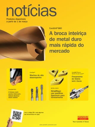 notícias 
Produtos disponíveis 
a partir de 1 de março 
CoroDrill®860 
A broca inteiriça 
de metal duro 
mais rápida do 
mercado 
CoroDrill® 870 
A broca com 
ponta intercam-biável 
diminui 
CoroMill®Plura e 
Shrink Fit com iLock™ 
CoroTap™ 
Machos de alto 
desempenho Fresamento 
seus custos torneamento 
seus custos 
GC30 e GC15 
Simplique: 
use pastilhas 
Spectrum para 
torneamento 
de titânio 
sem riscos 
Leia o código QR e veja algumas 
das ferramentas em ação. 
www.sandvik.coromant.com 
