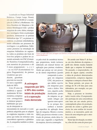 Fresa CoroMill 365 para usinagem de diversos componentes de máquinas de corte e 
dobra Braffemam 
ca pelo nível de assistência técnica 
que proporciona, tendo inclusive 
elaborado um manual técnico de 
aplicação para prensas viradeiras. 
Ainda que pareça ser um proces-so 
de menor importância quando 
comparado à usina-gem 
em máquinas 
CNC, são poucos os 
que detêm expertise 
em máquinas para 
corte e dobra. Não 
raro, alguém acaba 
danificando partes 
da máquina ou ge-rando 
refugos por 
ignorar como operá-la 
ou porque des-conhece 
a tecnolo-gia 
específica da aplicação desse 
tipo de máquina. Mesmo a norma 
NR12, que procura orientar a cons-trução 
de prensas, ainda deixa la-cunas 
que, segundo a engenharia 
da empresa, deveria contemplar. 
De acordo com Nézio P. de Sou-za, 
um dos diretores da empresa, o 
perfil dos clientes mudou bastante 
desde que a empresa foi fundada. 
No passado, o empreendedor, de 
posse de algum capital, concebia 
a ideia de produzir determinados 
componentes, comprava algumas 
máquinas e começava a buscar clien-tes. 
Nesse período, um prazo de 
entrega de 30 a 60 dias para uma 
dobradeira, por exemplo, era per-feitamente 
aceitável. 
Hoje, o processo se inverteu: 
tudo é muito veloz. O empreende-dor 
participa de uma concorrência 
com base em um estudo prévio, 
contemplando plano de produção, 
previsão de custos e ganhos pos-síveis; 
faz uma análise de investi-mentos 
e, se necessário, parte em 
busca de uma máquina que o aten-da 
a contento. 
Nesse tipo de situação, no entan-to, 
a fim de dar conta do prazo pro- 
Localizada no Parque Industrial 
Botiatuva, Campo Largo, Paraná, 
em uma área de 80.000 m² e instala-ções 
de 12.000 m², a Braffemam – Fá-brica 
Brasileira de Máquinas e Ar-tefatos 
Metalúrgicos Ltda – produz 
máquinas de corte, dobra, estampa-ria 
e reciclagem. Entre os principais 
produtos, destacam-se: as prensas 
hidráulicas tipo “C”; as prensas vi-radeiras; 
as prensas enfardadeiras, 
muito utilizadas em processos de 
reciclagem e as guilhotinas. Fabri-cantes 
pioneiros na introdução de 
máquinas hidráulicas no segmen-to, 
todos os produtos são fruto de 
know-how próprio e podem ter co-mando 
acionado via CNC (Coman-do 
Numérico Computadorizado), 
com memória de processos e até 
3 eixos programáveis - x, y e r 
- ou via CLP (Controladores Ló-gicos 
Programáveis). As prensas 
viradeiras que pro-duzem, 
garantem 
precisão na casa de 
0,1 mm e repetibili-dade 
de 100%. 
Com 25 anos de 
existência e aproxi-madamente 
90 fun-cionários, 
a empresa 
vem conseguindo 
se destacar graças à 
habilidade que pos-sui 
de interpretar as 
necessidades do mercado e à com-petência 
adquirida para se adaptar 
às exigências impostas a toda em-presa 
que tenha de enfrentar uma 
concorrência agressiva e globaliza-da. 
A companhia também se desta- 
abril.2012/86 o mundo da usinagem 5 
Gilmário Daru 
A usinagem 
responde por 20% 
a 30% dos custos 
totais de produção 
e é a operação 
mais demorada 
Gilmário Daru 
 
