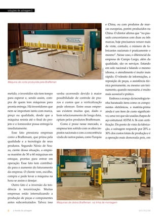 soluções de usinagem I 
metido, o investidor não tem tempo 
para esperar e, sendo assim, com-pra 
de quem tem máquinas para 
pronta entrega. Há investidores que 
nem se importam tanto com marca, 
preço ou qualidade, desde que a 
máquina resista até o final do pro-jeto 
e o fornecedor possa entregá-la 
imediatamente. 
Esse fato pressiona empresas 
como a Braffemam, que prima pela 
qualidade e a tecnologia de seus 
produtos. Segundo Nézio de Sou-za, 
ciente dessa situação, a empre-sa 
mantém de 50 a 60 máquinas em 
estoque, prontas para entrar em 
operação. Esse fato tem contribuí-do 
para o aumento do faturamento 
da empresa. O cliente vem, escolhe, 
compra e pode levar a máquina na 
hora se assim o desejar. 
Outro fato é a inversão da ten-dência 
à terceirização. Muitas 
empresas estão internalizando a 
produção de peças e componentes 
antes subcontratados. Talvez isso 
venha ocorrendo devido à maior 
possibilidade de controle de pra-zos 
e custos que a verticalização 
pode oferecer. Entre essas empre-sas 
existem muitas que, dado o 
bom relacionamento de longa data, 
optam pelos produtos Braffemam. 
Como é praxe nesse mercado, a 
empresa tem sofrido com os altos im-postos 
nacionais e com a concorrência 
vinda de outros países, como Turquia 
e China, ou com produtos de mar-cas 
europeias, porém produzidos na 
China. O diretor afirma que “no pas-sado 
concorríamos com duas ou três 
marcas, hoje precisamos vencer mais 
de vinte, contudo, o número de fa-bricantes 
nacionais é praticamente o 
mesmo”. Nesse caso, o diferencial da 
empresa de Campo Largo, além da 
qualidade, são os serviços. Estando 
em solo nacional e falando o mesmo 
idioma, o atendimento é muito mais 
rápido. O trânsito de informações, a 
reposição de peças, a assistência téc-nica 
permanente, ou mesmo um trei-namento, 
quando necessário, é muito 
mais acessível e prático. 
Embora o avanço da tecnologia te-nha 
barateado itens como os compo-nentes 
eletrônicos, a matéria-prima 
ainda é um item de custo significati-vo, 
uma vez que são usadas chapas de 
aço estrutural ASTM A 36 com certi-ficação. 
Do ponto de vista da fabrica-ção, 
a usinagem responde por 20% a 
30% dos custos totais de produção e é 
a operação mais demorada pois, em 
Gilmário Daru 
6 o mundo da usinagem abril.2012/86 
Gilmário Daru 
Máquina de corte produzida pela Braffeman 
Máquinas de dobra Braffeman, na linha de montagem 
 