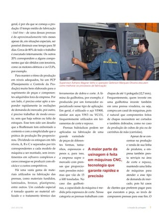 geral, é por ela que se começa a pro-dução. 
O tempo médio de fabricação 
- lead time - de uma dessas prensas 
é de aproximadamente três meses 
apesar de, em situações especiais, ser 
possível diminuir esse tempo para 30 
dias. Cerca de 80% de todo o trabalho 
é executado internamente. Os outros 
20% correspondem a alguns compo-nentes 
que são obtidos com terceiros, 
como os motores elétricos e os CLPs, 
por exemplo. 
Para manter o ritmo de produção 
em níveis adequados, há um PCP 
(Planejamento e Controle da Pro-dução) 
muito bem elaborado para o 
suprimento de peças e componen-tes 
adquiridos fora da empresa. Por 
um lado, é preciso estar apto a res-ponder 
rapidamente às oscilações 
de demanda do mercado, por outro, 
é preciso trabalhar de modo enxu-to, 
sem que haja sobras ou falta de 
estoques. Esse tem sido um desafio 
que a Braffemam tem enfrentado a 
contento e com a simplicidade que a 
prática de produção lhe proporcio-nou. 
Dividindo os estoques em três 
níveis, A, B e C e separados por kits 
correspondentes a cada modelo de 
máquina a ser montado, sem inves-timentos 
em softwares complexos e 
caros consegue-se produzir com efi-cácia 
e a custos competitivos. 
Há uma vasta gama de mate-riais 
utilizados na fabricação das 
prensas, como materiais fundidos, 
laminados, bronze, plastiprene, 
entre outros. Um cuidado especial 
é tomado quanto ao material uti-lizado 
e o tratamento térmico das 
Supervisor Adriano Wagner Velho e operador Geferson Marques Oliveira discutem 
como melhorar os processos de fabricação 
ferramentas de dobra e corte. A lâ-mina 
da guilhotina, por exemplo, é 
produzida por um fornecedor es-pecializado 
nesse tipo de aplicação. 
Em geral, é utilizado o aço VF800, 
similar aos aços VW3 ou VC131, 
frequentemente utilizados em fer-ramentas 
de corte e repuxo. 
Prensas hidráulicas podem ser 
aplicadas na fabricação de uma 
grande variedade 
de peças de diferen-tes 
formas, tama-nhos, 
espessuras e 
pesos e, para isso, 
a empresa supre o 
mercado com pren-sas 
que proporcio-nam 
pressões máxi-mas 
que vão de 15 
a 600 toneladas. No 
caso das guilhoti-nas, 
A maior parte da 
usinagem é feita 
em máquinas CNC, 
tecnologia que 
garante rapidez e 
precisão 
a capacidade da máquina é me-dida 
pela espessura de corte. Nessa 
categoria as prensas trabalham com 
chapas de até ½ polegada (12,7 mm). 
Frequentemente, quem investe em 
uma guilhotina investe também 
em uma prensa viradeira, ou seja, 
compra um casal de máquinas, pois 
é natural que componentes feitos 
de chapas necessitem ser cortados 
e também dobrados, como no caso 
da produção de cubas de pia ou de 
carrinhos de mão (carriolas). 
Apesar de se con-centrar 
na produção 
e venda de sua linha 
de produtos, a em-presa 
também pres-ta 
serviços na área 
de corte e repuxo, 
mantendo uma linha 
de máquinas para 
atender a esse tipo 
de demanda do mer-cado, 
pois há casos 
de clientes que preferem pagar para 
que executem a peça, ao invés de 
comprarem prensas para esse fim. O 
abril.2012/86 o mundo da usinagem 7 
Gilmário Daru 
 