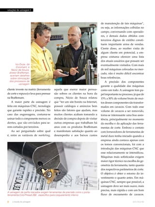 soluções de usinagem I 
Ivo Duze, da 
Coromant, e 
Nezio de Souza, 
diretor Braffeman, 
acertam detalhes 
sobre otimização 
dos processos de 
usinagem 
cliente investe na matriz (ferramenta 
de corte e repuxo) e leva para prensar 
na Braffemam. 
A maior parte da usinagem é 
feita em máquinas CNC, tecnologia 
que garante rapidez e precisão. No 
caso das engrenagens, costuma-se 
usinar todo o componente menos os 
dentes, que são enviados para se-rem 
cortados por terceiros. 
Ao ser perguntado sobre qual 
é, entre as variáveis de marketing, 
aquela que exerce maior persua-são 
sobres os clientes na hora da 
compra, Nézio de Souza relatou 
que “ter um site bonito na Internet, 
possuir catálogos e anúncios bem 
feitos são fatores que ajudam, mas 
muitos clientes acabam tomando a 
decisão de compra depois de visitar 
outras empresas que trabalham há 
anos com os produtos Braffemam 
e manifestam satisfação quanto ao 
desempenho e aos baixos custos 
de manutenção de tais máquinas”, 
ou seja, as informações colhidas no 
campo, conversando com operado-res, 
e demais dados obtidos com 
terceiros dignos de crédito consti-tuem 
importante arma de vendas. 
Ciente disso, ao receber visita de 
algum cliente em potencial, a em-presa 
costuma oferecer uma lista 
dos atuais usuários que possam ser 
eventualmente visitados. Com mais 
de mil máquinas colocadas no mer-cado, 
não é muito difícil encontrar 
boas referências. 
A precisão dos componentes 
garante a qualidade das máquinas 
como um todo. A usinagem tem pa-pel 
importante no processo, já que de 
15% a 50% do volume bruto de mui-tos 
desses componentes são transfor-mados 
em cavacos. Com todo esse 
volume de cavacos a ser removido, 
torna-se interessante uma boa assis-tência, 
principalmente no momento 
da escolha e da aplicação das ferra-mentas 
de corte. Embora o contato 
com fornecedores de ferramentas de 
metal duro tenha iniciado quando a 
empresa ainda contava apenas com 
os tornos convencionais, foi com a 
introdução das máquinas CNC que 
esse relacionamento se intensificou. 
Máquinas mais sofisticadas exigem 
maior rigor técnico na escolha da ge-ometria 
da ferramenta, tanto quanto 
dos respectivos parâmetros de corte. 
O objetivo é obter o retorno do in-vestimento 
o quanto antes. Em má-quinas 
CNC, sempre que possível, a 
usinagem deve ser mais suave, mais 
precisa, mais rápida e com um bom 
fluxo de escoamento de cavacos. 
Gilmário Daru 
A usinagem de perfis roscados exigem ferramentas de precisão como o porta-ferramenta 
CoroThread 266 , específico para rosqueamento interno 
Gilmário Daru 
8 o mundo da usinagem abril.2012/86 
 