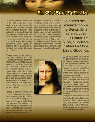 EL SECRETO REVELADO
Pág. 10
Leonardo pensó consciente-
mente cómo conseguir ese
efecto y por qué medios. La
técnica del sfumato permite
fundir sombras dejando cierta
vaguedad a los contornos. La
distinta profundidad de los pai-
sajes a ambos lados de la figu-
ra y las comisuras de labios y
ojos hechizaron a los pintores
manieristas como siguen he-
chizando hoy a oleadas de ja-
poneses que visitan el Museo
del Louvre.
"Parece como si de pronto –
dice Gombrich- el pintor hubie-
ra arrojado un espejo sobre ella
y la hubiera encerrado allí para
siempre". Leonardo podía ser
tan obstinado como cualquiera
de sus predecesores en la pa-
ciente observación de la natu-
raleza, pero ya no era un mero
y fiel servidor de ella. Además
de la apariencia visible, obser-
vaba también el alma de la per-
sona retratada. El alma de sí
mismo, dice hoy nuestro análi-
sis por ordenador.
Porque la imagen hallada por
rayos X y el cartón que Leonar-
do tenía al regresar a Florencia
(que son coincidentes) no en-
cajan con el rostro de la Mona
Lisa pintada. Sin embargo, la
Mona Lisa y el autorretrato del
viejo Leonardo, son dos imá-
genes que se funden perfecta-
mente (la eliminación de las
arrugas, la barba y la comisu-
ra de los labios es intenciona-
da).La frente y arranques del
pelo, los pómulos, la nariz, la
distancia entre lagrimales y,
sobre todo, el arco superciliar
(el borde del craneo que corre
sobre las cejas y es prominente
característico en el 90 por cien-
to de los varones) delatan que
la imagen definitiva de la Mona
Lisa debió ser ultimada por
Leonardo mirándose al espejo.
Esto no es parte de la novela
de Dan Brown. El investiga-
dor Silvano Vincenti – presiden-
te del patrimonio cultural del
comite nacional italiano – a en-
contrado el secreto en la Mona
Lisa al escanear sus ojos. Un
codigo que podria revelar su
misteriosa identidad:
‘Leonardo preferia usar los sim-
bolos y codigos para enviar un
mensaje, y quisó que identifi-
caramos el modelo usando los
ojos, el cual creía que era don-
de estaba la puerta del alma y
el real significado de la comu-
nicación.
En la pupila derecha de los ojos
negros de la Mona Lisa estan
las letras LV en color verde-ma-
rrón, obviamente las iniciales
de Leonardo, pero lo interesan-
do de verdad se encuentra en
la pupila del ojo izquierdo.’
Sigamos des-
menuzando los
misterios de la
obra maestra
de Leonardo Da
Vinci, su célebre
pintura La Mona
Lisa o Gioconda.
 
